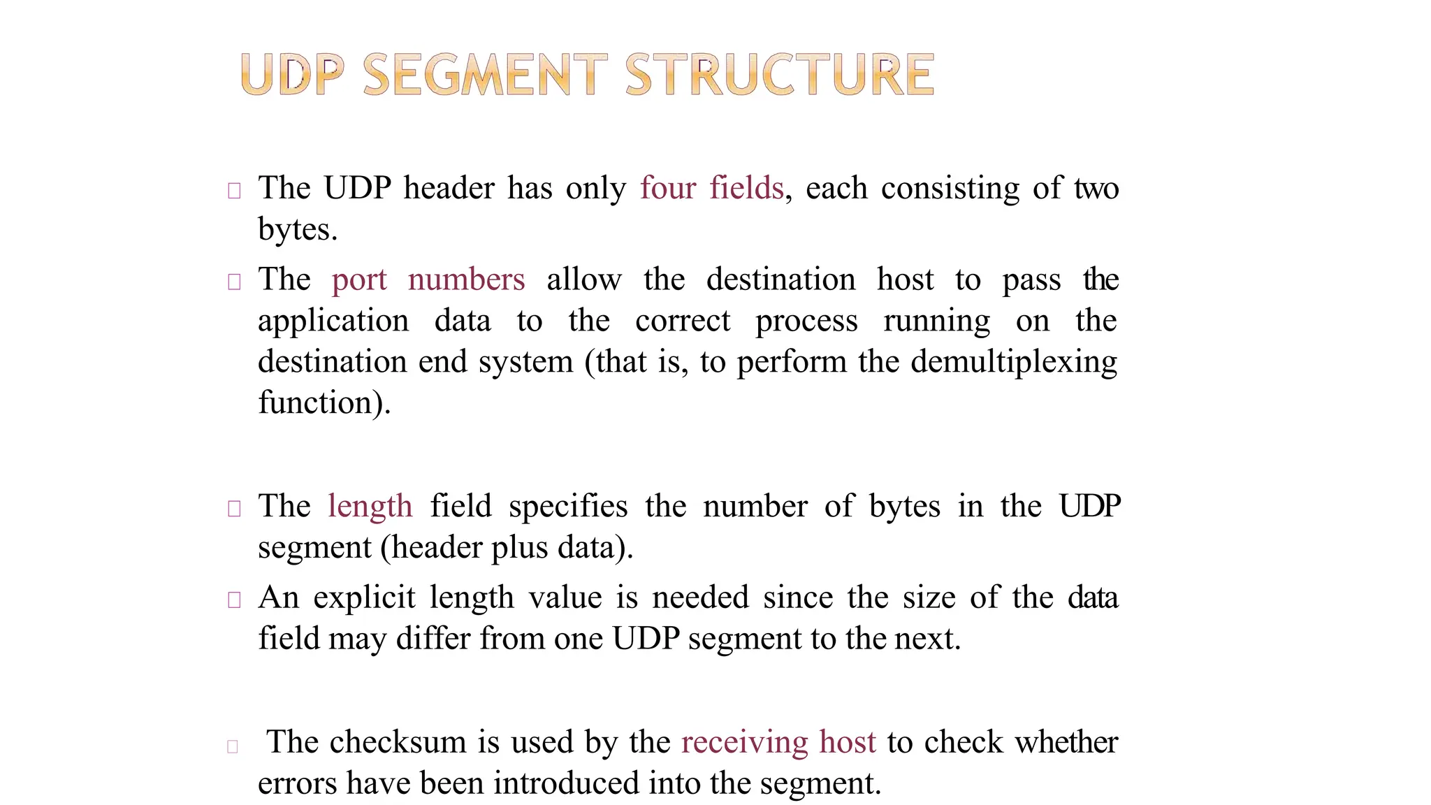 The UDP header has only four fields, each consisting of two
bytes.
The port numbers allow the destination host to pass the
application data to the correct process running on the
destination end system (that is, to perform the demultiplexing
function).
The length field specifies the number of bytes in the UDP
segment (header plus data).
An explicit length value is needed since the size of the data
field may differ from one UDP segment to the next.
The checksum is used by the receiving host to check whether
errors have been introduced into the segment.
 
