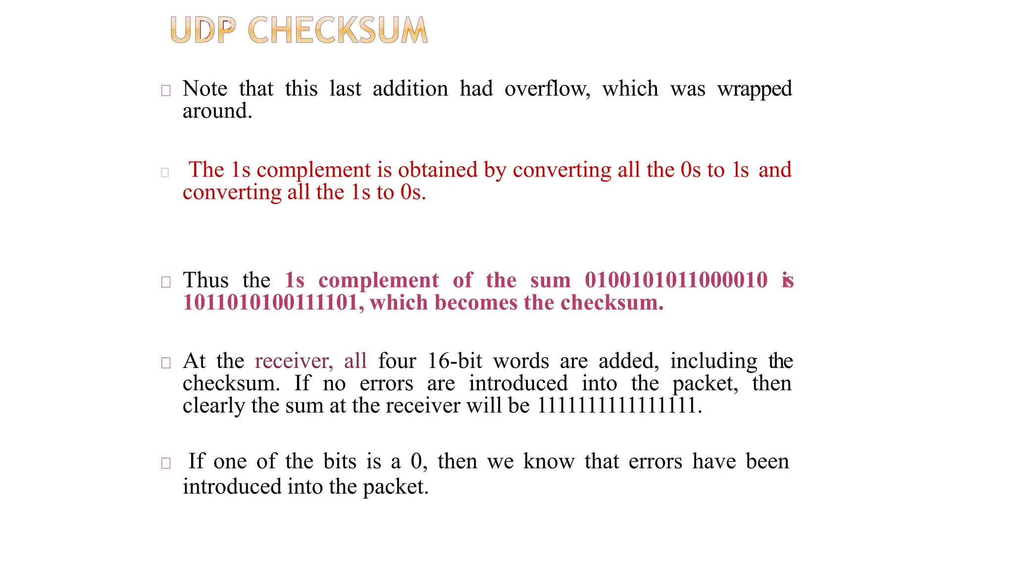 Note that this last addition had overflow, which was wrapped
around.
The 1s complement is obtained by converting all the 0s to 1s and
converting all the 1s to 0s.
Thus the 1s complement of the sum 0100101011000010 is
1011010100111101, which becomes the checksum.
At the receiver, all four 16-bit words are added, including the
checksum. If no errors are introduced into the packet, then
clearly the sum at the receiver will be 1111111111111111.
If one of the bits is a 0, then we know that errors have been
introduced into the packet.
 