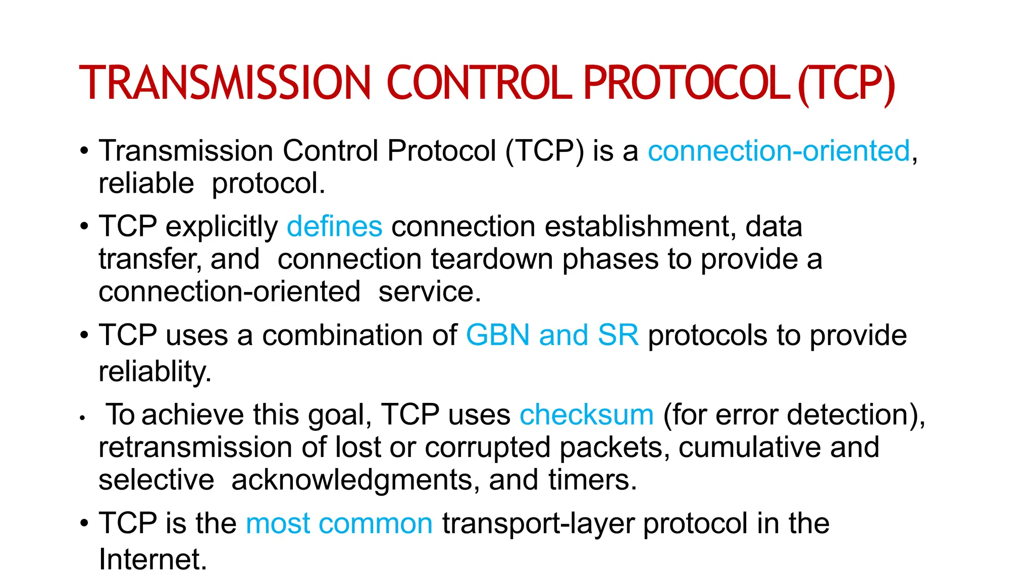 TRANSMISSION CONTROL PROTOCOL(TCP)
• Transmission Control Protocol (TCP) is a connection-oriented,
reliable protocol.
• TCP explicitly defines connection establishment, data
transfer, and connection teardown phases to provide a
connection-oriented service.
• TCP uses a combination of GBN and SR protocols to provide
reliablity.
• To achieve this goal, TCP uses checksum (for error detection),
retransmission of lost or corrupted packets, cumulative and
selective acknowledgments, and timers.
• TCP is the most common transport-layer protocol in the
Internet.
 