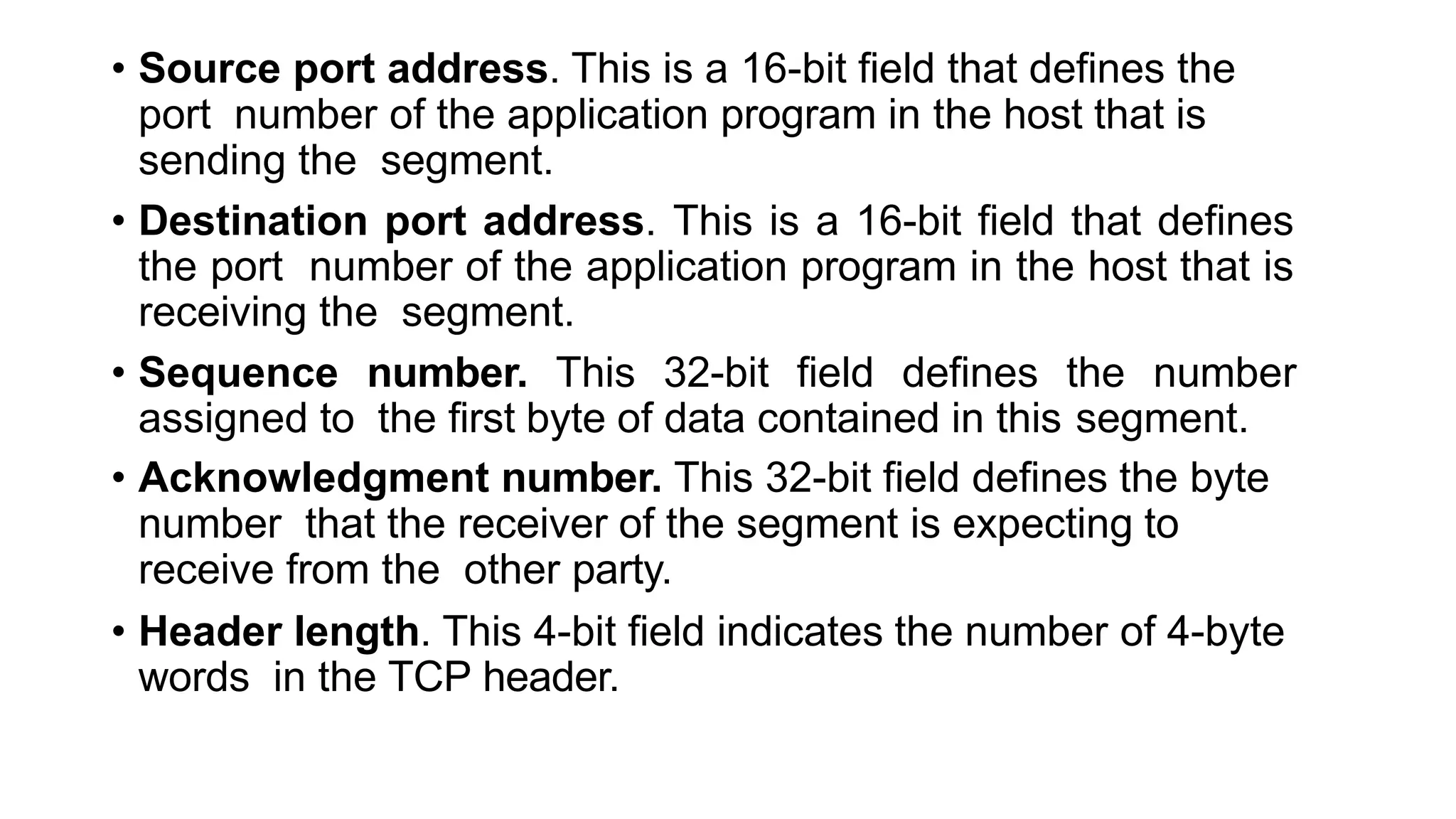 • Source port address. This is a 16-bit field that defines the
port number of the application program in the host that is
sending the segment.
• Destination port address. This is a 16-bit field that defines
the port number of the application program in the host that is
receiving the segment.
• Sequence number. This 32-bit field defines the number
assigned to the first byte of data contained in this segment.
• Acknowledgment number. This 32-bit field defines the byte
number that the receiver of the segment is expecting to
receive from the other party.
• Header length. This 4-bit field indicates the number of 4-byte
words in the TCP header.
 