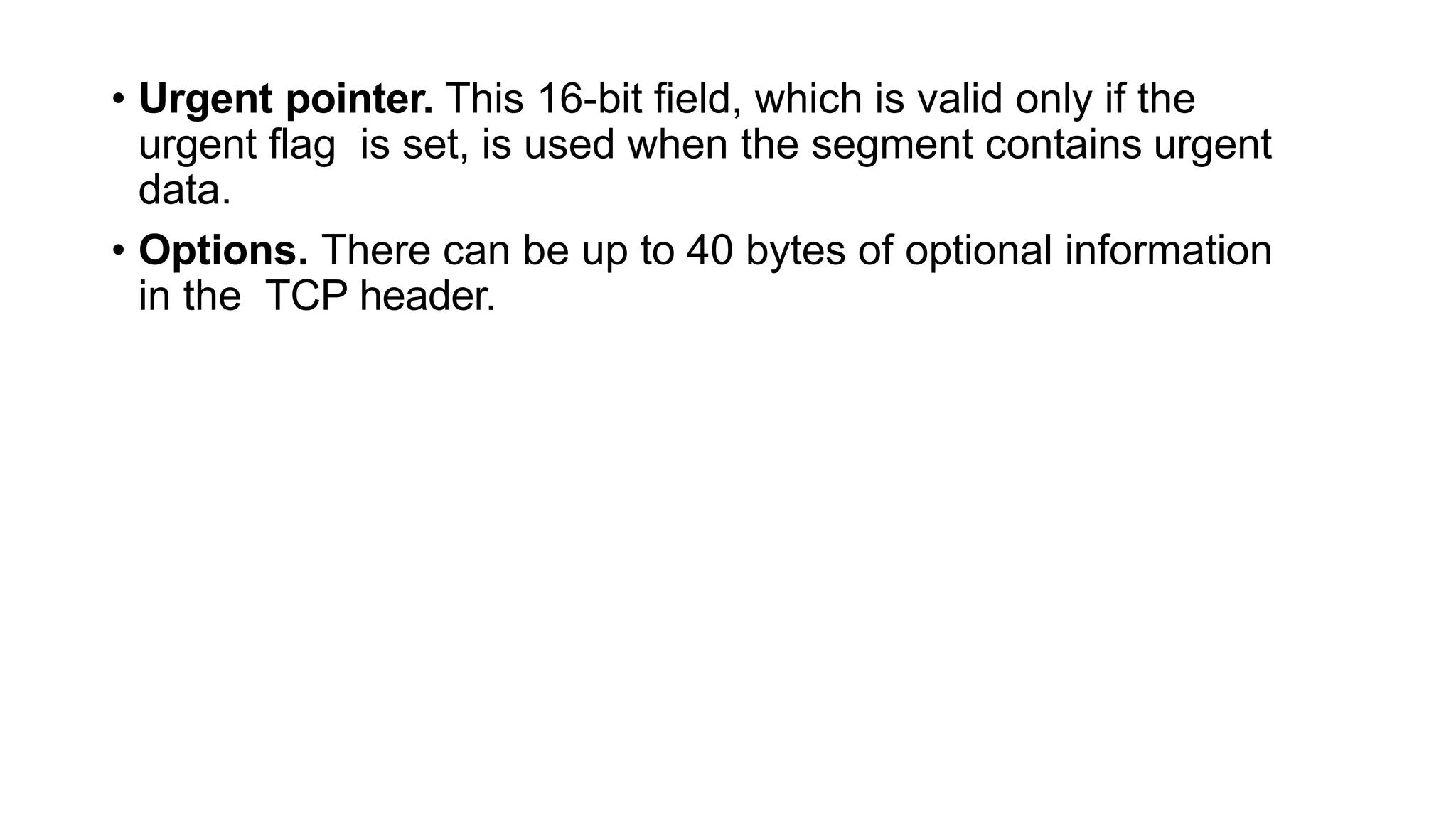 • Urgent pointer. This 16-bit field, which is valid only if the
urgent flag is set, is used when the segment contains urgent
data.
• Options. There can be up to 40 bytes of optional information
in the TCP header.
 