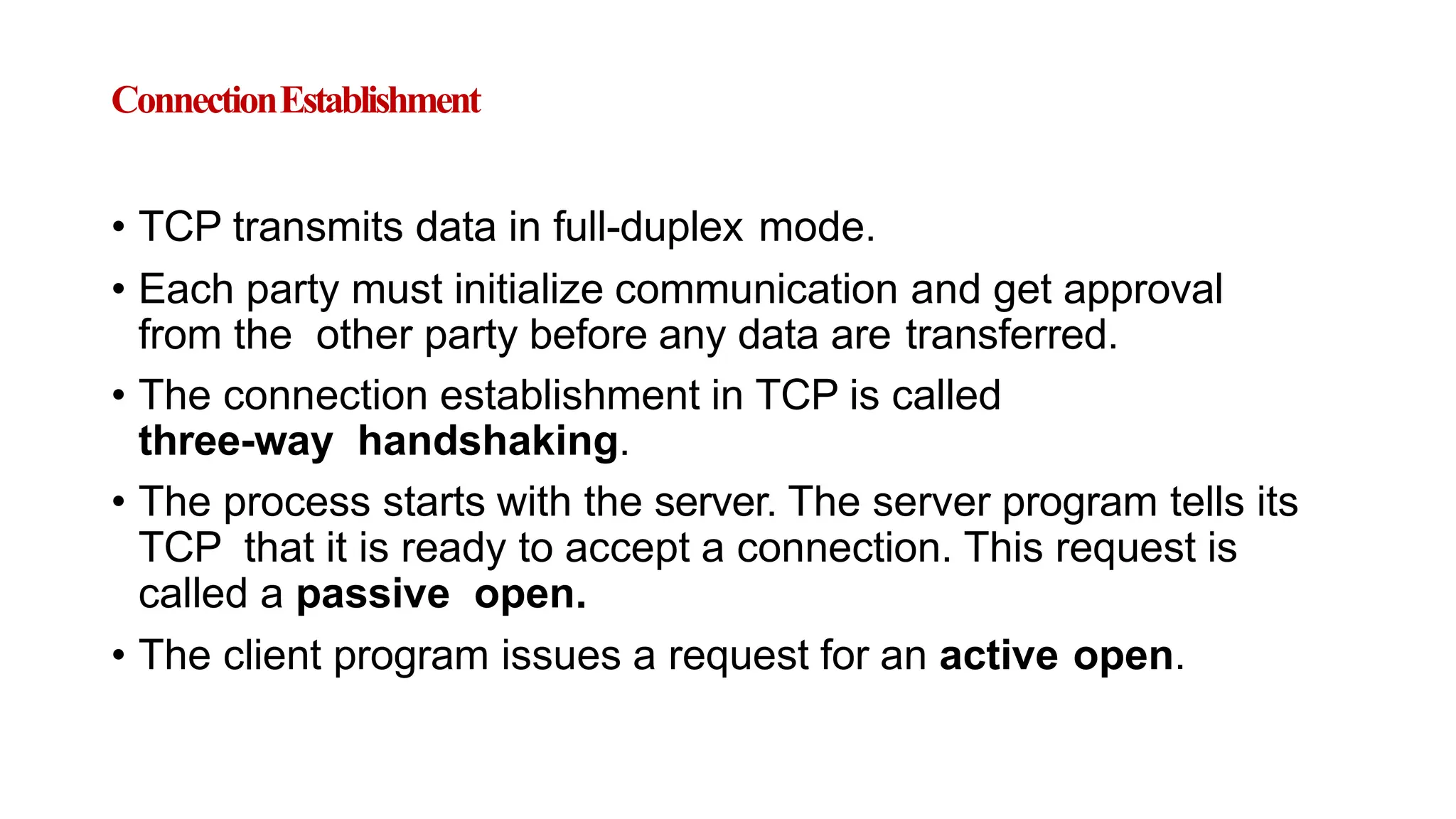 ConnectionEstablishment
• TCP transmits data in full-duplex mode.
• Each party must initialize communication and get approval
from the other party before any data are transferred.
• The connection establishment in TCP is called
three-way handshaking.
• The process starts with the server. The server program tells its
TCP that it is ready to accept a connection. This request is
called a passive open.
• The client program issues a request for an active open.
 