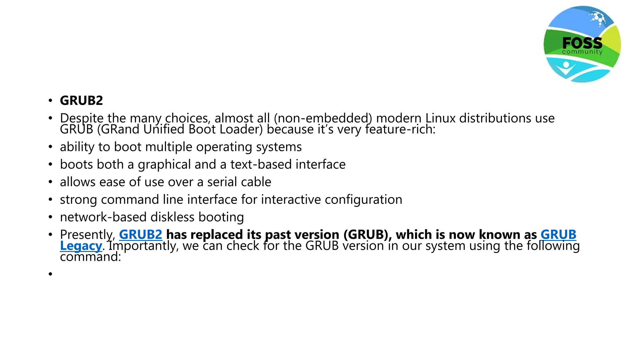 • GRUB2
• Despite the many choices, almost all (non-embedded) modern Linux distributions use
GRUB (GRand Unified Boot Loader) because it’s very feature-rich:
• ability to boot multiple operating systems
• boots both a graphical and a text-based interface
• allows ease of use over a serial cable
• strong command line interface for interactive configuration
• network-based diskless booting
• Presently, GRUB2 has replaced its past version (GRUB), which is now known as GRUB
Legacy. Importantly, we can check for the GRUB version in our system using the following
command:
•
 