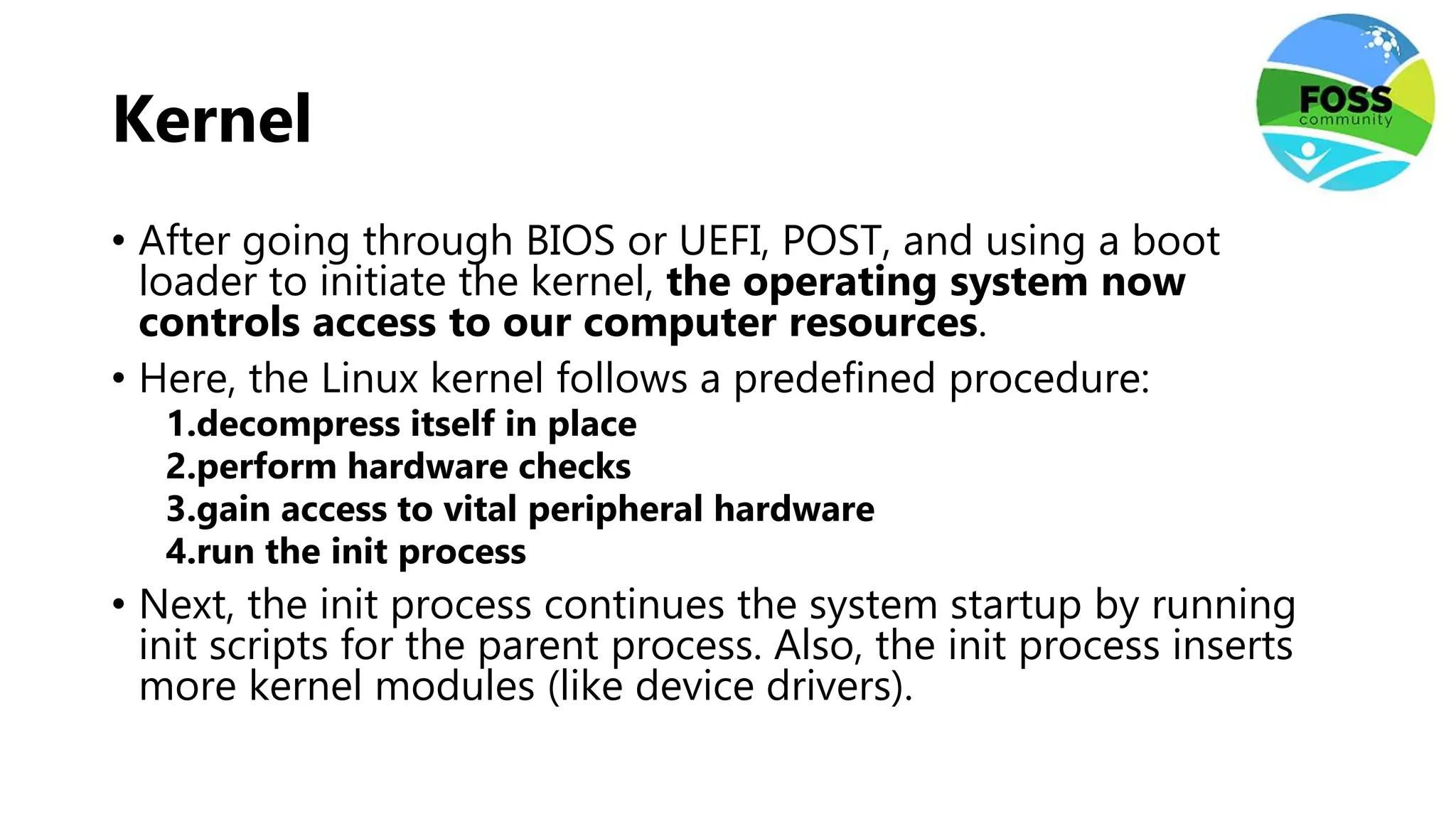 Kernel
• After going through BIOS or UEFI, POST, and using a boot
loader to initiate the kernel, the operating system now
controls access to our computer resources.
• Here, the Linux kernel follows a predefined procedure:
1.decompress itself in place
2.perform hardware checks
3.gain access to vital peripheral hardware
4.run the init process
• Next, the init process continues the system startup by running
init scripts for the parent process. Also, the init process inserts
more kernel modules (like device drivers).
 