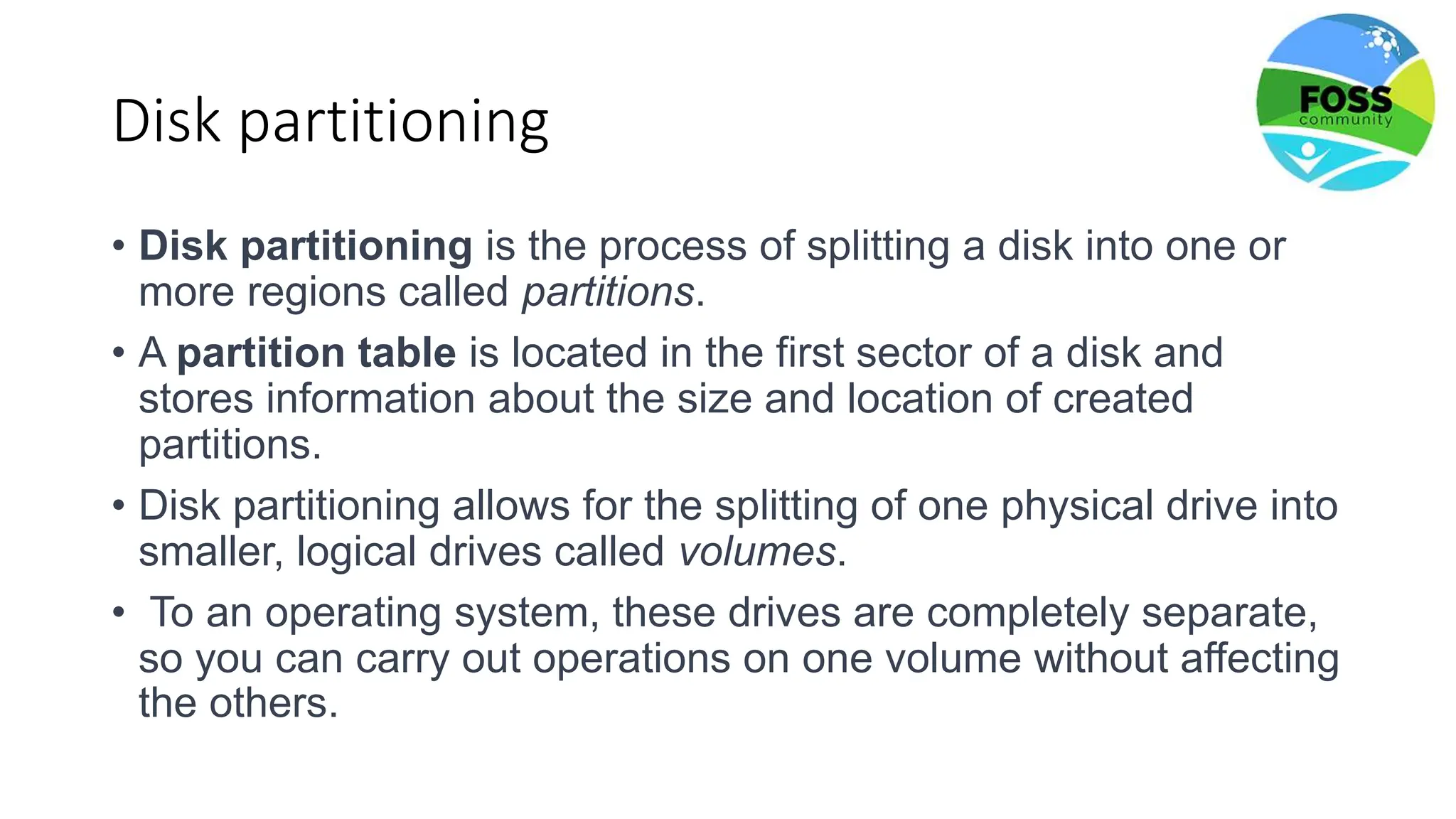 Disk partitioning
• Disk partitioning is the process of splitting a disk into one or
more regions called partitions.
• A partition table is located in the first sector of a disk and
stores information about the size and location of created
partitions.
• Disk partitioning allows for the splitting of one physical drive into
smaller, logical drives called volumes.
• To an operating system, these drives are completely separate,
so you can carry out operations on one volume without affecting
the others.
 