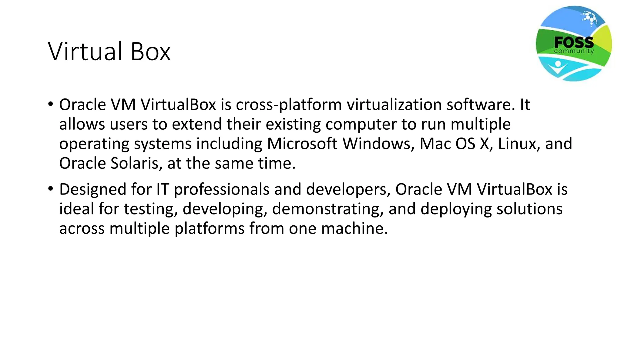 Virtual Box
• Oracle VM VirtualBox is cross-platform virtualization software. It
allows users to extend their existing computer to run multiple
operating systems including Microsoft Windows, Mac OS X, Linux, and
Oracle Solaris, at the same time.
• Designed for IT professionals and developers, Oracle VM VirtualBox is
ideal for testing, developing, demonstrating, and deploying solutions
across multiple platforms from one machine.
 