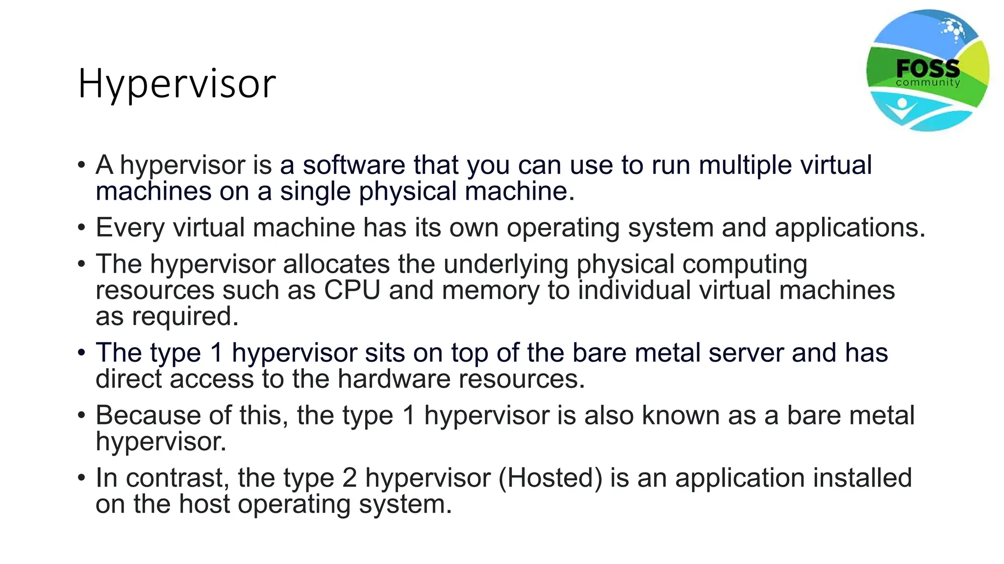 Hypervisor
• A hypervisor is a software that you can use to run multiple virtual
machines on a single physical machine.
• Every virtual machine has its own operating system and applications.
• The hypervisor allocates the underlying physical computing
resources such as CPU and memory to individual virtual machines
as required.
• The type 1 hypervisor sits on top of the bare metal server and has
direct access to the hardware resources.
• Because of this, the type 1 hypervisor is also known as a bare metal
hypervisor.
• In contrast, the type 2 hypervisor (Hosted) is an application installed
on the host operating system.
 