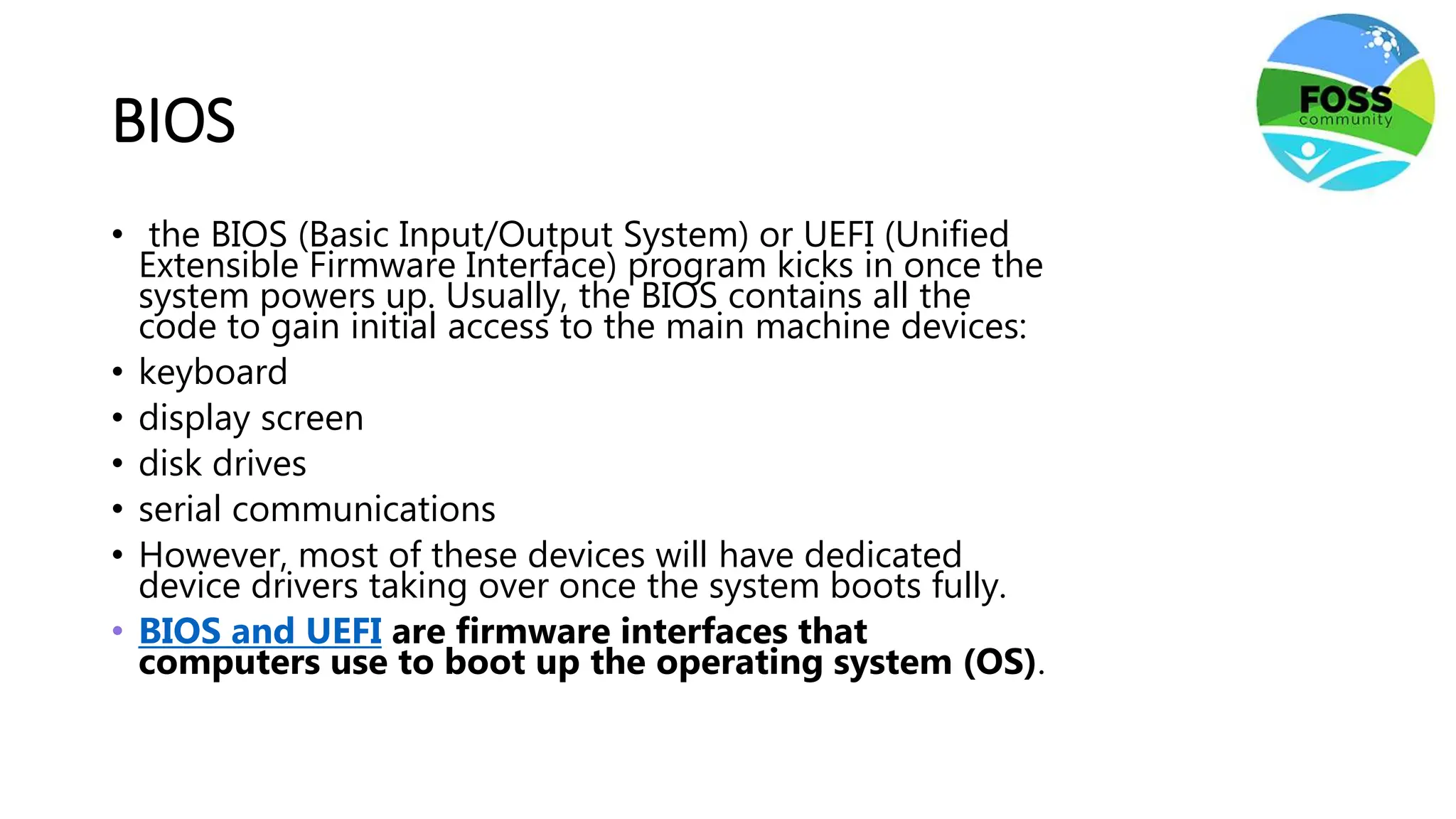 BIOS
• the BIOS (Basic Input/Output System) or UEFI (Unified
Extensible Firmware Interface) program kicks in once the
system powers up. Usually, the BIOS contains all the
code to gain initial access to the main machine devices:
• keyboard
• display screen
• disk drives
• serial communications
• However, most of these devices will have dedicated
device drivers taking over once the system boots fully.
• BIOS and UEFI are firmware interfaces that
computers use to boot up the operating system (OS).
 
