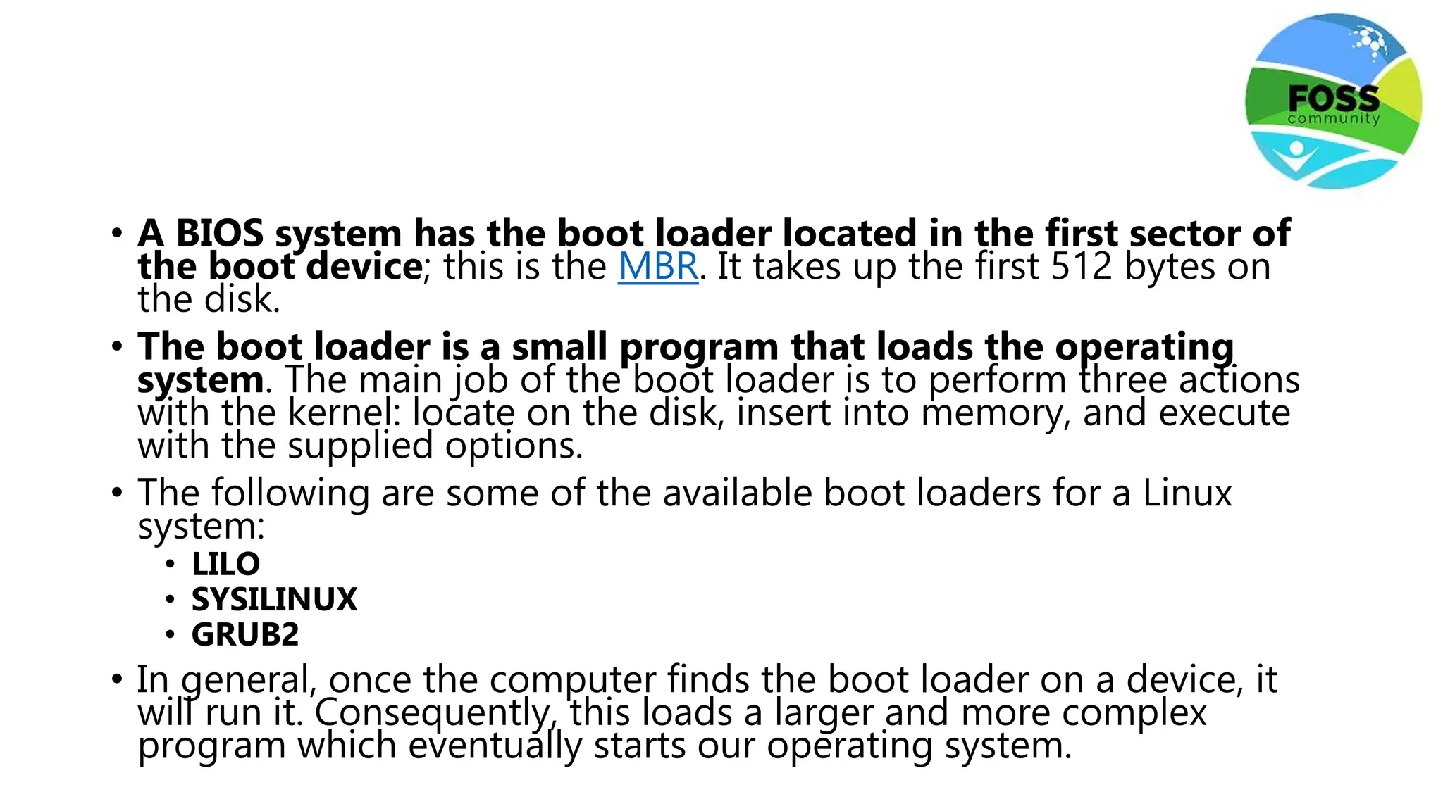 • A BIOS system has the boot loader located in the first sector of
the boot device; this is the MBR. It takes up the first 512 bytes on
the disk.
• The boot loader is a small program that loads the operating
system. The main job of the boot loader is to perform three actions
with the kernel: locate on the disk, insert into memory, and execute
with the supplied options.
• The following are some of the available boot loaders for a Linux
system:
• LILO
• SYSILINUX
• GRUB2
• In general, once the computer finds the boot loader on a device, it
will run it. Consequently, this loads a larger and more complex
program which eventually starts our operating system.
 