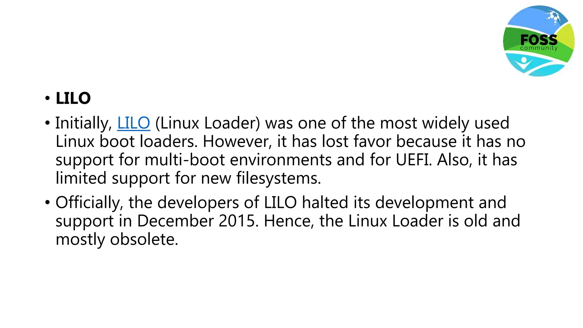 • LILO
• Initially, LILO (Linux Loader) was one of the most widely used
Linux boot loaders. However, it has lost favor because it has no
support for multi-boot environments and for UEFI. Also, it has
limited support for new filesystems.
• Officially, the developers of LILO halted its development and
support in December 2015. Hence, the Linux Loader is old and
mostly obsolete.
 