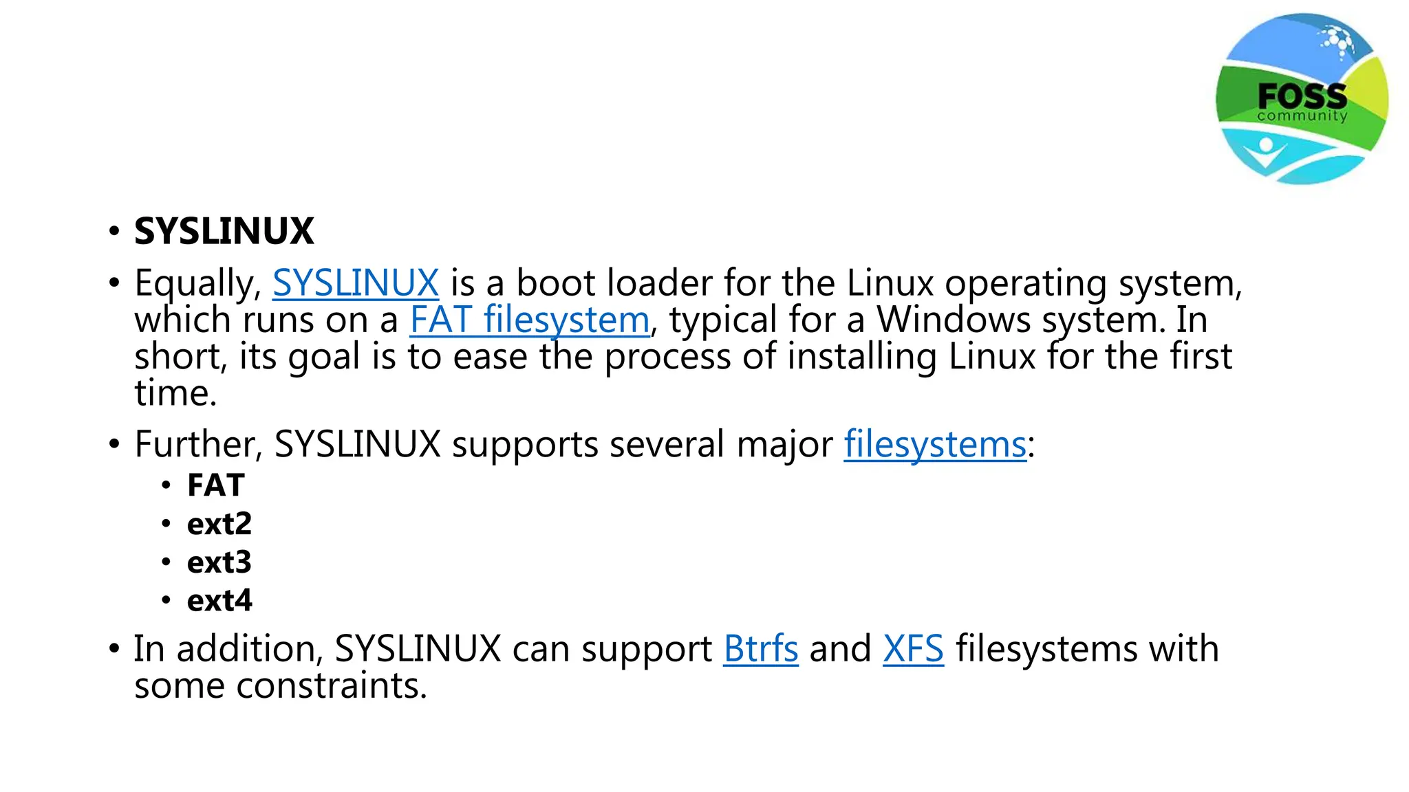 • SYSLINUX
• Equally, SYSLINUX is a boot loader for the Linux operating system,
which runs on a FAT filesystem, typical for a Windows system. In
short, its goal is to ease the process of installing Linux for the first
time.
• Further, SYSLINUX supports several major filesystems:
• FAT
• ext2
• ext3
• ext4
• In addition, SYSLINUX can support Btrfs and XFS filesystems with
some constraints.
 