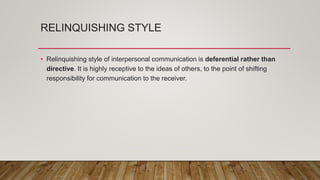 RELINQUISHING STYLE
• Relinquishing style of interpersonal communication is deferential rather than
directive. It is highly receptive to the ideas of others, to the point of shifting
responsibility for communication to the receiver.
 