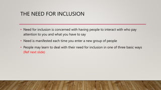 THE NEED FOR INCLUSION
• Need for inclusion is concerned with having people to interact with who pay
attention to you and what you have to say
• Need is manifested each time you enter a new group of people
• People may learn to deal with their need for inclusion in one of three basic ways
(Ref next slide)
 