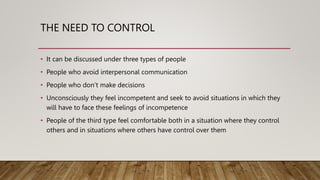 THE NEED TO CONTROL
• It can be discussed under three types of people
• People who avoid interpersonal communication
• People who don’t make decisions
• Unconsciously they feel incompetent and seek to avoid situations in which they
will have to face these feelings of incompetence
• People of the third type feel comfortable both in a situation where they control
others and in situations where others have control over them
 