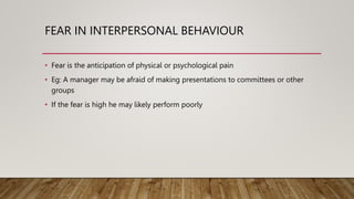 FEAR IN INTERPERSONAL BEHAVIOUR
• Fear is the anticipation of physical or psychological pain
• Eg: A manager may be afraid of making presentations to committees or other
groups
• If the fear is high he may likely perform poorly
 