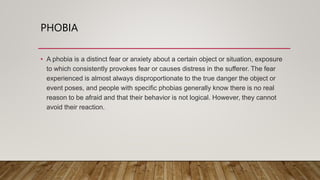 PHOBIA
• A phobia is a distinct fear or anxiety about a certain object or situation, exposure
to which consistently provokes fear or causes distress in the sufferer. The fear
experienced is almost always disproportionate to the true danger the object or
event poses, and people with specific phobias generally know there is no real
reason to be afraid and that their behavior is not logical. However, they cannot
avoid their reaction.
 