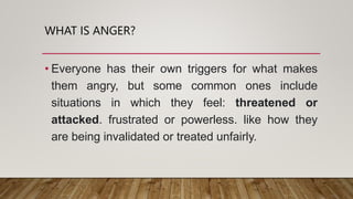 WHAT IS ANGER?
• Everyone has their own triggers for what makes
them angry, but some common ones include
situations in which they feel: threatened or
attacked. frustrated or powerless. like how they
are being invalidated or treated unfairly.
 
