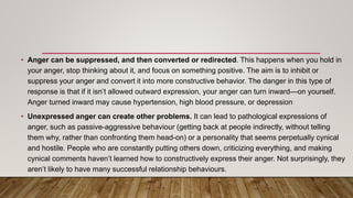 • Anger can be suppressed, and then converted or redirected. This happens when you hold in
your anger, stop thinking about it, and focus on something positive. The aim is to inhibit or
suppress your anger and convert it into more constructive behavior. The danger in this type of
response is that if it isn’t allowed outward expression, your anger can turn inward—on yourself.
Anger turned inward may cause hypertension, high blood pressure, or depression
• Unexpressed anger can create other problems. It can lead to pathological expressions of
anger, such as passive-aggressive behaviour (getting back at people indirectly, without telling
them why, rather than confronting them head-on) or a personality that seems perpetually cynical
and hostile. People who are constantly putting others down, criticizing everything, and making
cynical comments haven’t learned how to constructively express their anger. Not surprisingly, they
aren’t likely to have many successful relationship behaviours.
 