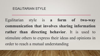 EGALITARIAN STYLE
Egalitarian style is a form of two-way
communication that involves sharing information
rather than directing behavior. It is used to
stimulate others to express their ideas and opinions in
order to reach a mutual understanding
 