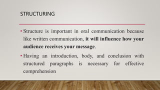 STRUCTURING
• Structure is important in oral communication because
like written communication, it will influence how your
audience receives your message.
• Having an introduction, body, and conclusion with
structured paragraphs is necessary for effective
comprehension
 