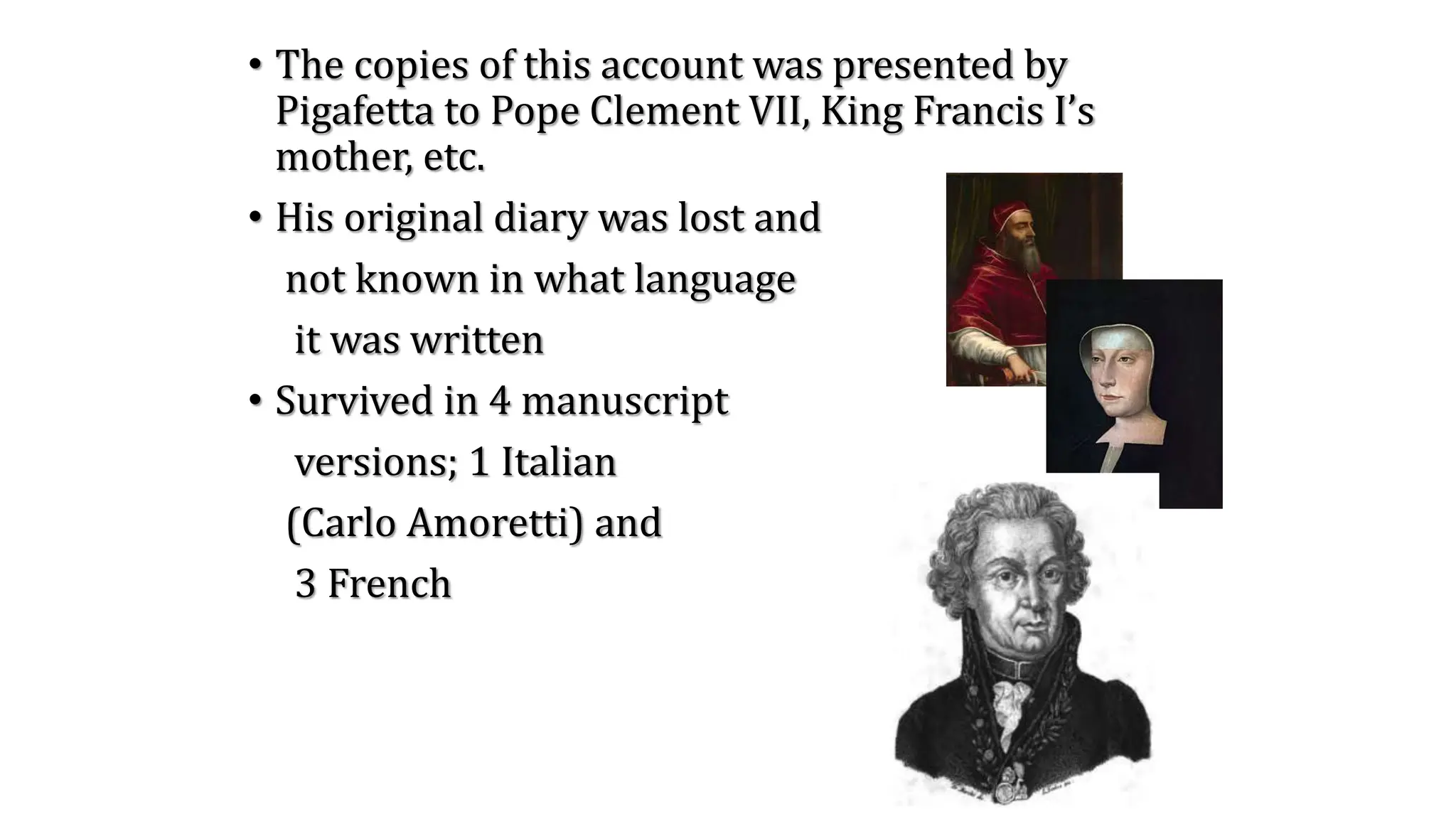 • The copies of this account was presented by
Pigafetta to Pope Clement VII, King Francis I’s
mother, etc.
• His original diary was lost and
not known in what language
it was written
• Survived in 4 manuscript
versions; 1 Italian
(Carlo Amoretti) and
3 French
 