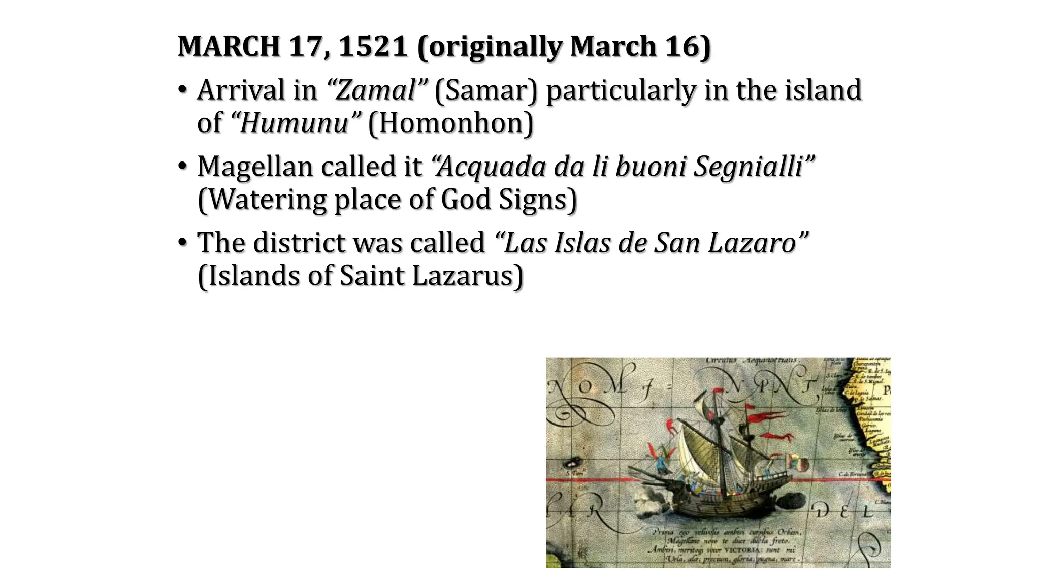 MARCH 17, 1521 (originally March 16)
• Arrival in “Zamal” (Samar) particularly in the island
of “Humunu” (Homonhon)
• Magellan called it “Acquada da li buoni Segnialli”
(Watering place of God Signs)
• The district was called “Las Islas de San Lazaro”
(Islands of Saint Lazarus)
 