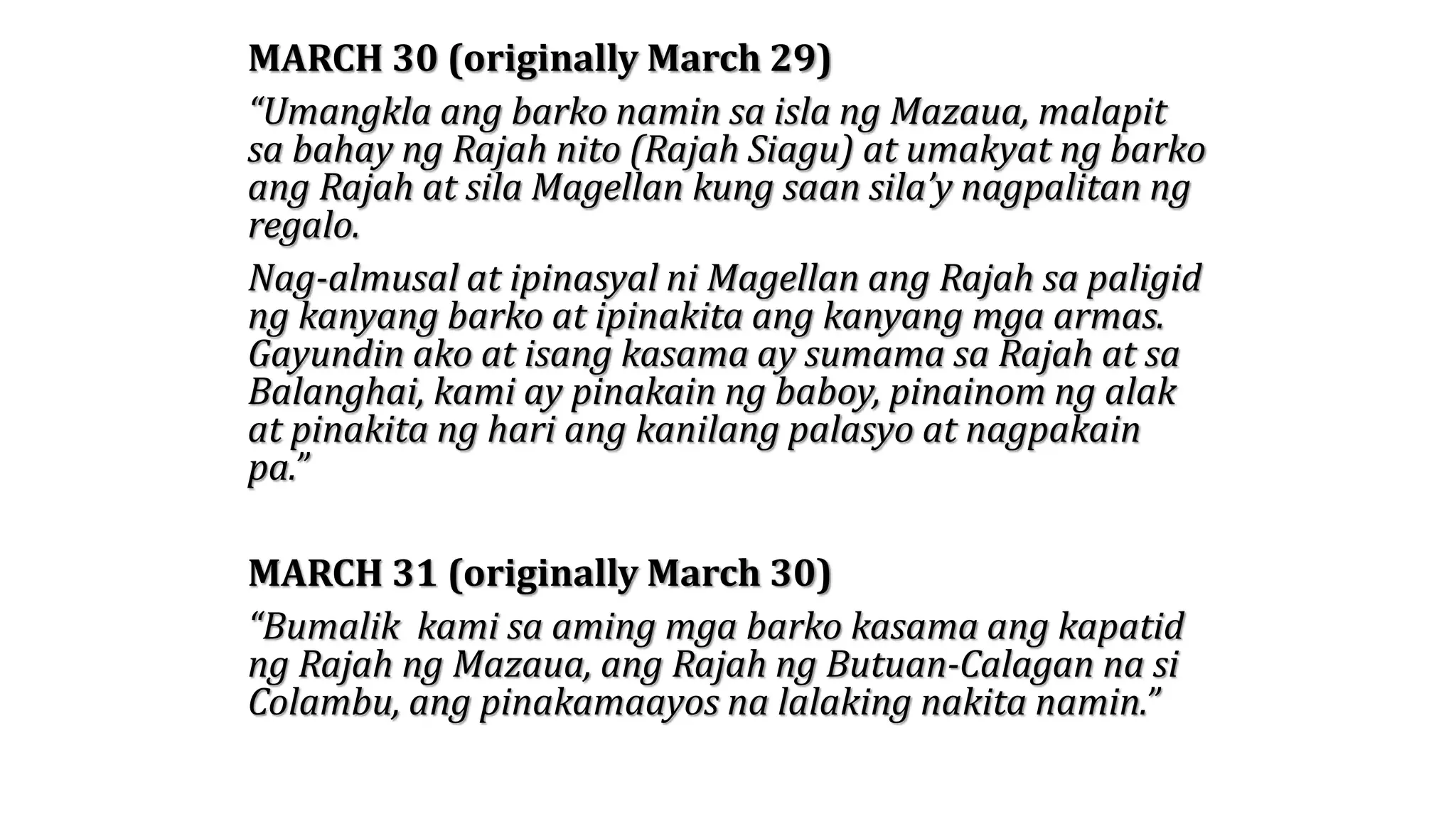 MARCH 30 (originally March 29)
“Umangkla ang barko namin sa isla ng Mazaua, malapit
sa bahay ng Rajah nito (Rajah Siagu) at umakyat ng barko
ang Rajah at sila Magellan kung saan sila’y nagpalitan ng
regalo.
Nag-almusal at ipinasyal ni Magellan ang Rajah sa paligid
ng kanyang barko at ipinakita ang kanyang mga armas.
Gayundin ako at isang kasama ay sumama sa Rajah at sa
Balanghai, kami ay pinakain ng baboy, pinainom ng alak
at pinakita ng hari ang kanilang palasyo at nagpakain
pa.”
MARCH 31 (originally March 30)
“Bumalik kami sa aming mga barko kasama ang kapatid
ng Rajah ng Mazaua, ang Rajah ng Butuan-Calagan na si
Colambu, ang pinakamaayos na lalaking nakita namin.”
 