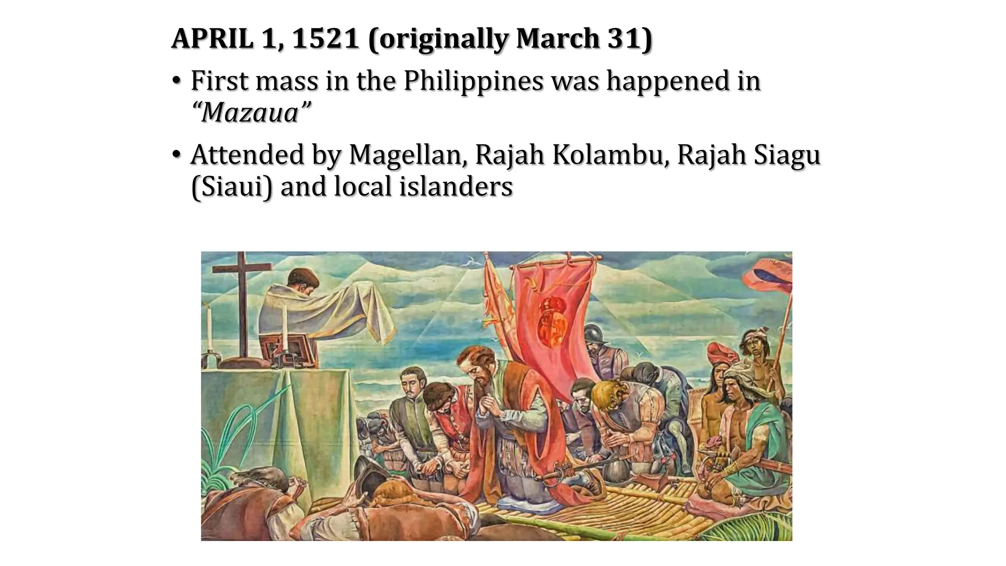 APRIL 1, 1521 (originally March 31)
• First mass in the Philippines was happened in
“Mazaua”
• Attended by Magellan, Rajah Kolambu, Rajah Siagu
(Siaui) and local islanders
 