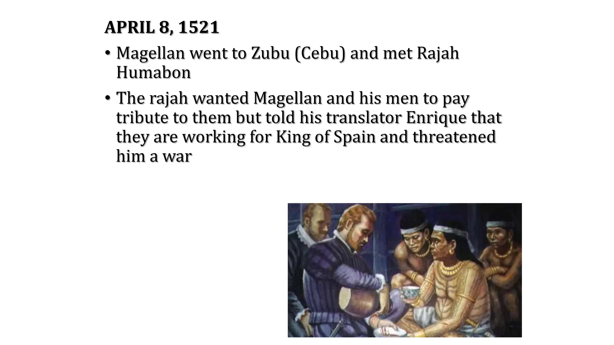 APRIL 8, 1521
• Magellan went to Zubu (Cebu) and met Rajah
Humabon
• The rajah wanted Magellan and his men to pay
tribute to them but told his translator Enrique that
they are working for King of Spain and threatened
him a war
 