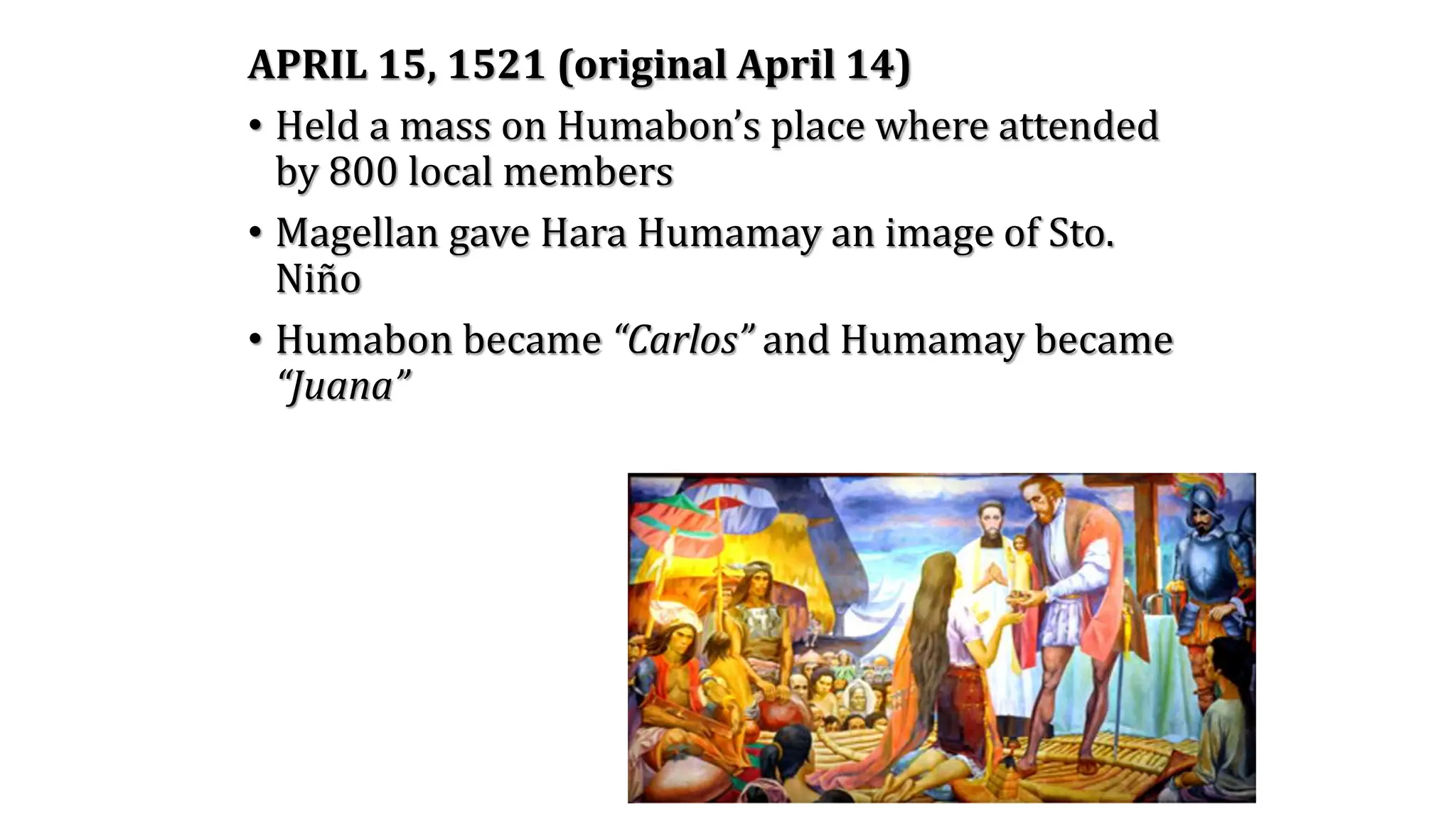APRIL 15, 1521 (original April 14)
• Held a mass on Humabon’s place where attended
by 800 local members
• Magellan gave Hara Humamay an image of Sto.
Niño
• Humabon became “Carlos” and Humamay became
“Juana”
 