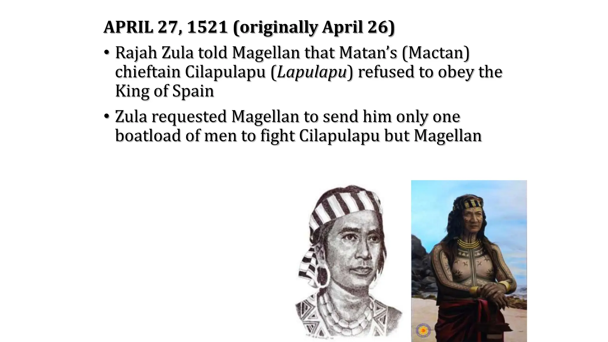 APRIL 27, 1521 (originally April 26)
• Rajah Zula told Magellan that Matan’s (Mactan)
chieftain Cilapulapu (Lapulapu) refused to obey the
King of Spain
• Zula requested Magellan to send him only one
boatload of men to fight Cilapulapu but Magellan
 