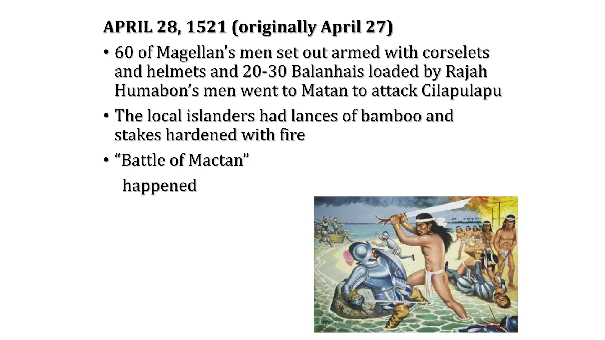 APRIL 28, 1521 (originally April 27)
• 60 of Magellan’s men set out armed with corselets
and helmets and 20-30 Balanhais loaded by Rajah
Humabon’s men went to Matan to attack Cilapulapu
• The local islanders had lances of bamboo and
stakes hardened with fire
• “Battle of Mactan”
happened
 