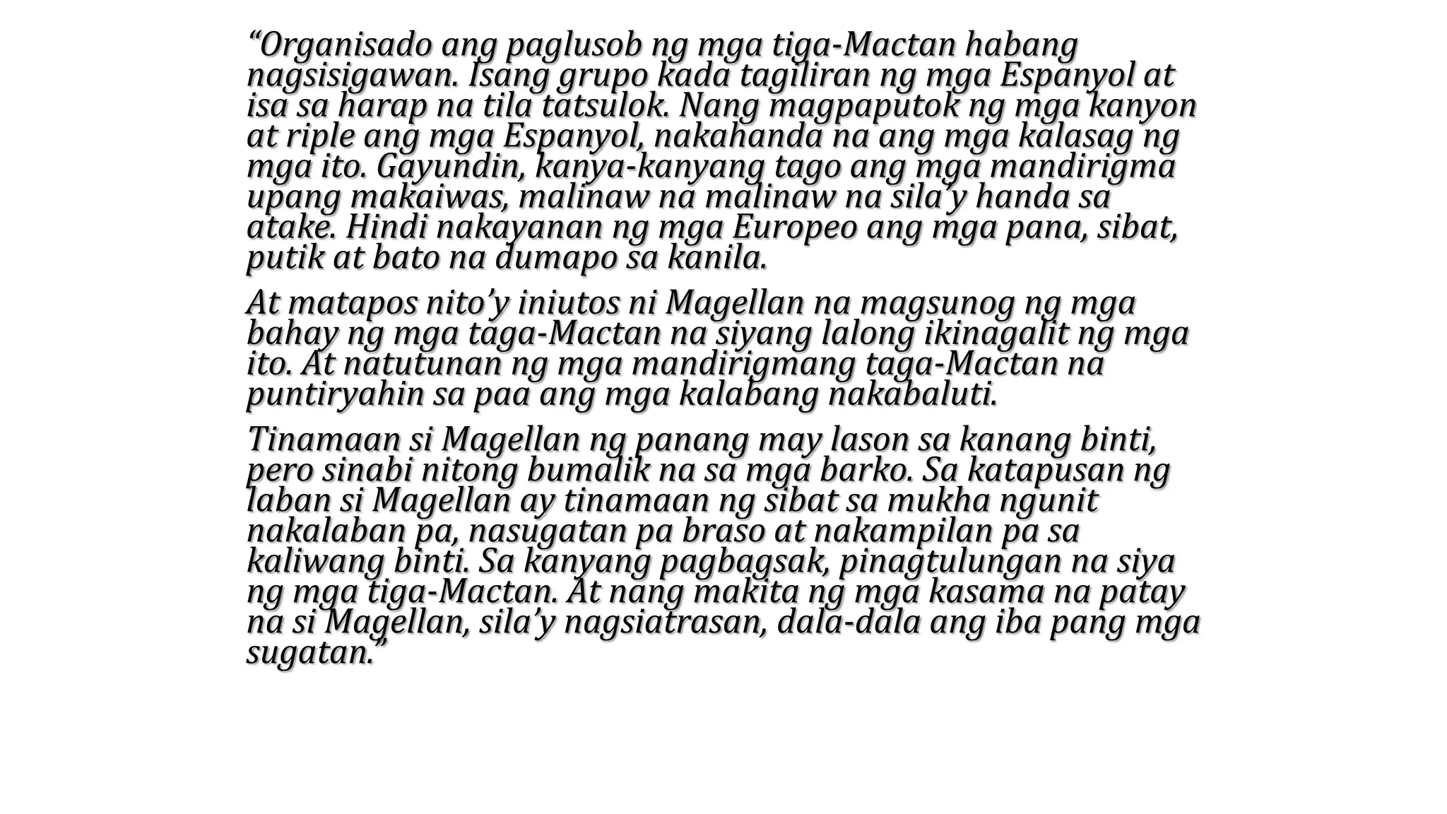 “Organisado ang paglusob ng mga tiga-Mactan habang
nagsisigawan. Isang grupo kada tagiliran ng mga Espanyol at
isa sa harap na tila tatsulok. Nang magpaputok ng mga kanyon
at riple ang mga Espanyol, nakahanda na ang mga kalasag ng
mga ito. Gayundin, kanya-kanyang tago ang mga mandirigma
upang makaiwas, malinaw na malinaw na sila’y handa sa
atake. Hindi nakayanan ng mga Europeo ang mga pana, sibat,
putik at bato na dumapo sa kanila.
At matapos nito’y iniutos ni Magellan na magsunog ng mga
bahay ng mga taga-Mactan na siyang lalong ikinagalit ng mga
ito. At natutunan ng mga mandirigmang taga-Mactan na
puntiryahin sa paa ang mga kalabang nakabaluti.
Tinamaan si Magellan ng panang may lason sa kanang binti,
pero sinabi nitong bumalik na sa mga barko. Sa katapusan ng
laban si Magellan ay tinamaan ng sibat sa mukha ngunit
nakalaban pa, nasugatan pa braso at nakampilan pa sa
kaliwang binti. Sa kanyang pagbagsak, pinagtulungan na siya
ng mga tiga-Mactan. At nang makita ng mga kasama na patay
na si Magellan, sila’y nagsiatrasan, dala-dala ang iba pang mga
sugatan.”
 