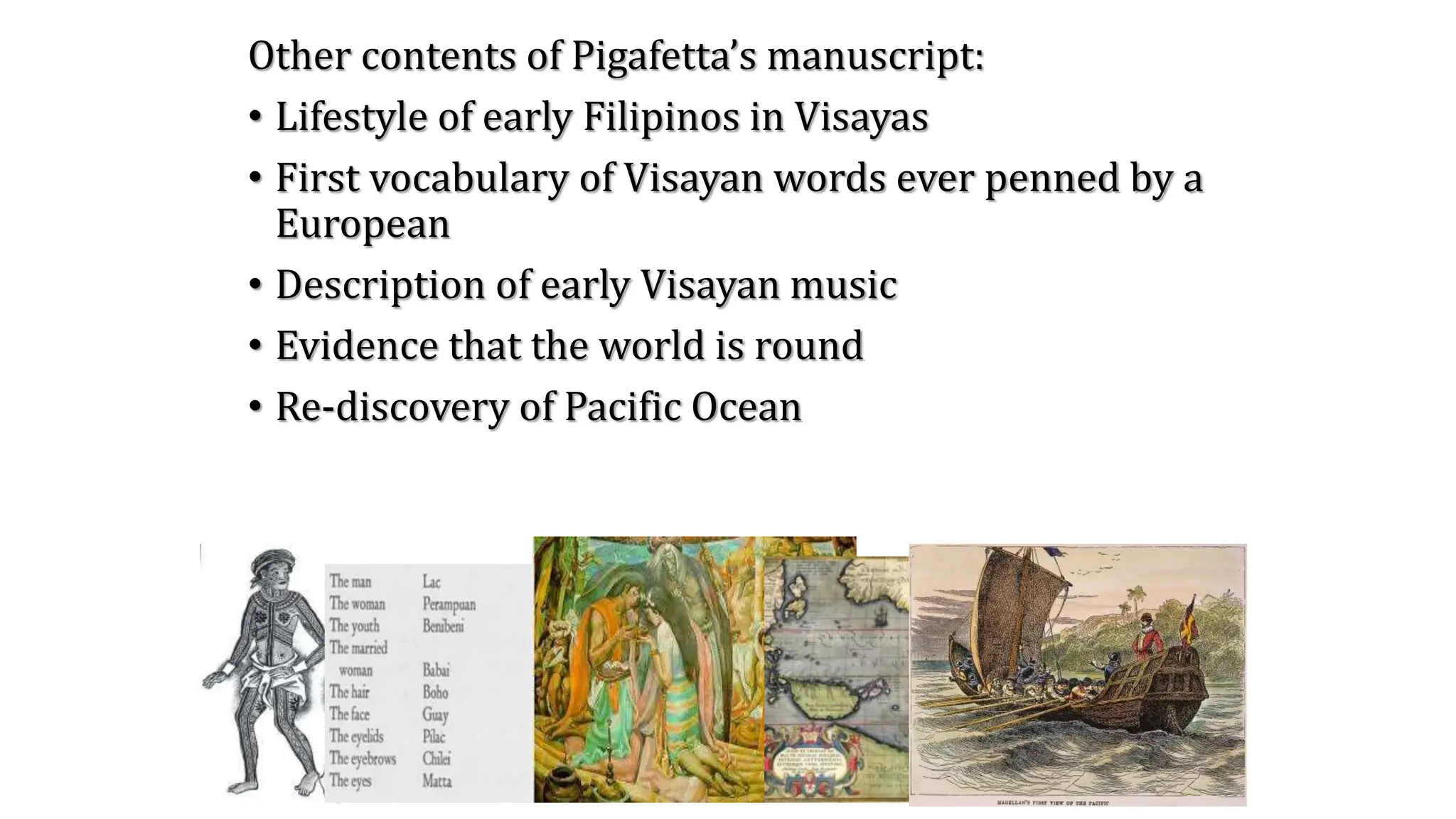 Other contents of Pigafetta’s manuscript:
• Lifestyle of early Filipinos in Visayas
• First vocabulary of Visayan words ever penned by a
European
• Description of early Visayan music
• Evidence that the world is round
• Re-discovery of Pacific Ocean
 