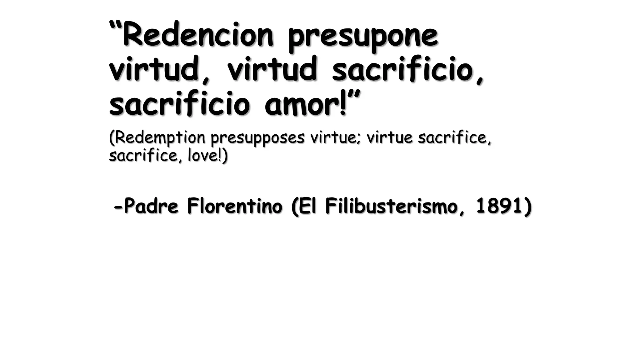 “Redencion presupone
virtud, virtud sacrificio,
sacrificio amor!”
(Redemption presupposes virtue; virtue sacrifice,
sacrifice, love!)
-Padre Florentino (El Filibusterismo, 1891)
 