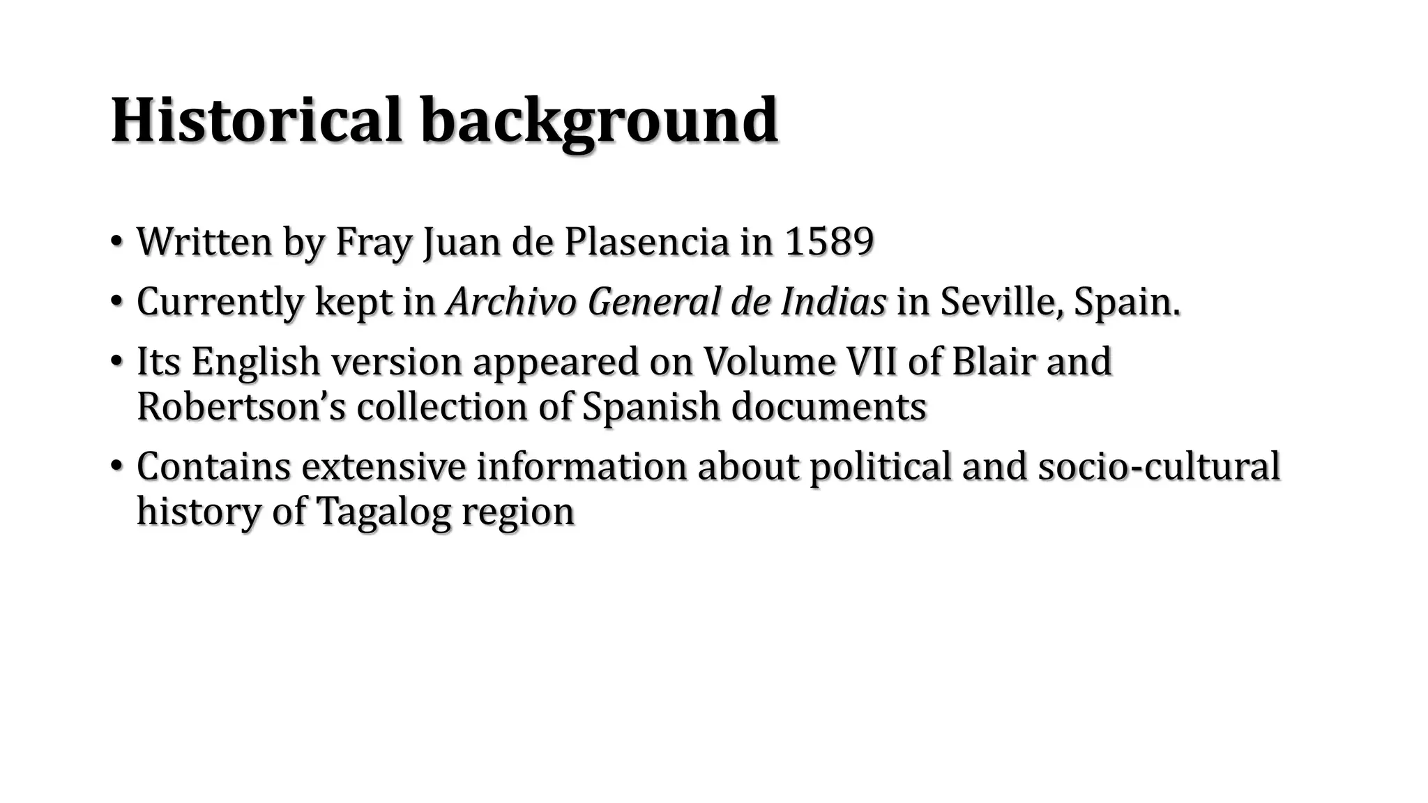 Historical background
• Written by Fray Juan de Plasencia in 1589
• Currently kept in Archivo General de Indias in Seville, Spain.
• Its English version appeared on Volume VII of Blair and
Robertson’s collection of Spanish documents
• Contains extensive information about political and socio-cultural
history of Tagalog region
 