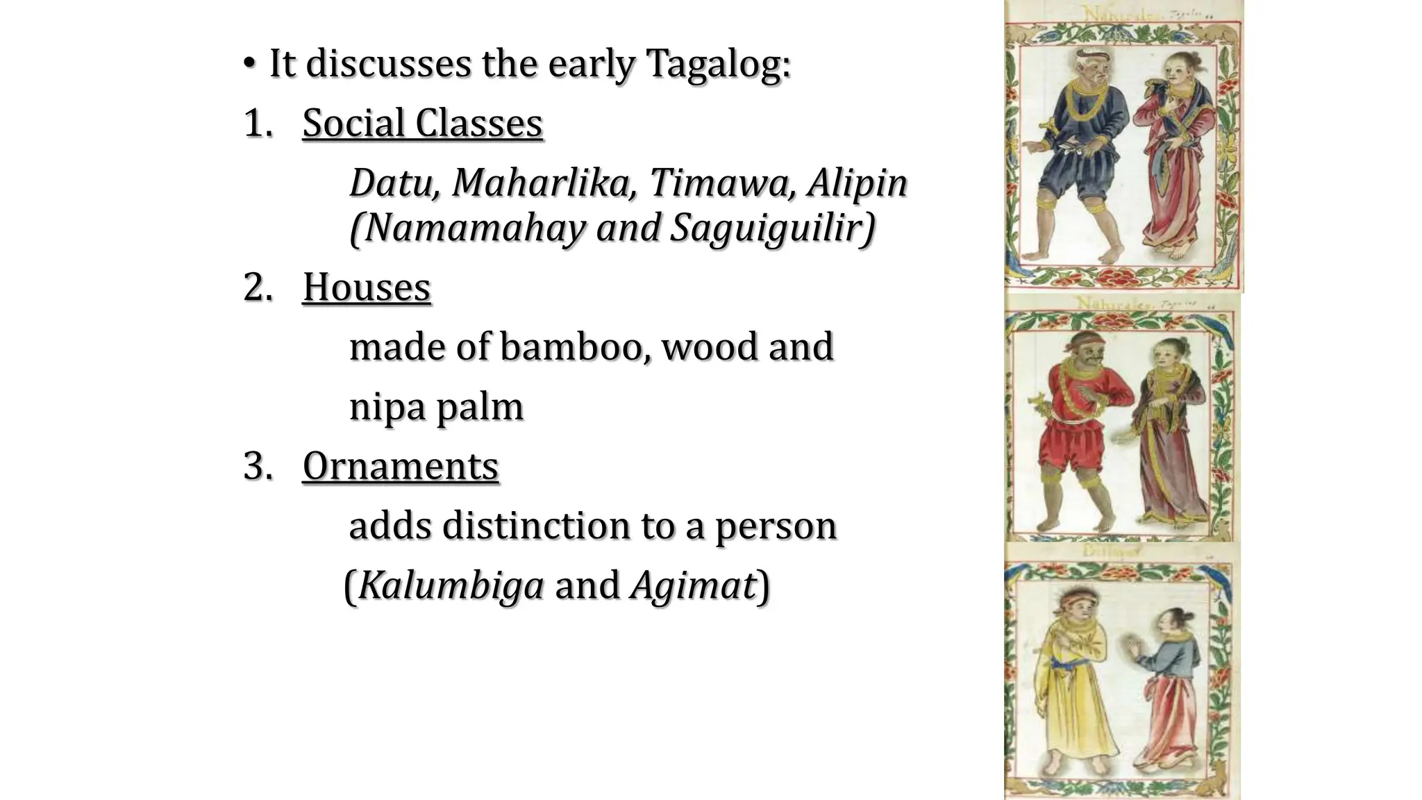 • It discusses the early Tagalog:
1. Social Classes
Datu, Maharlika, Timawa, Alipin
(Namamahay and Saguiguilir)
2. Houses
made of bamboo, wood and
nipa palm
3. Ornaments
adds distinction to a person
(Kalumbiga and Agimat)
 