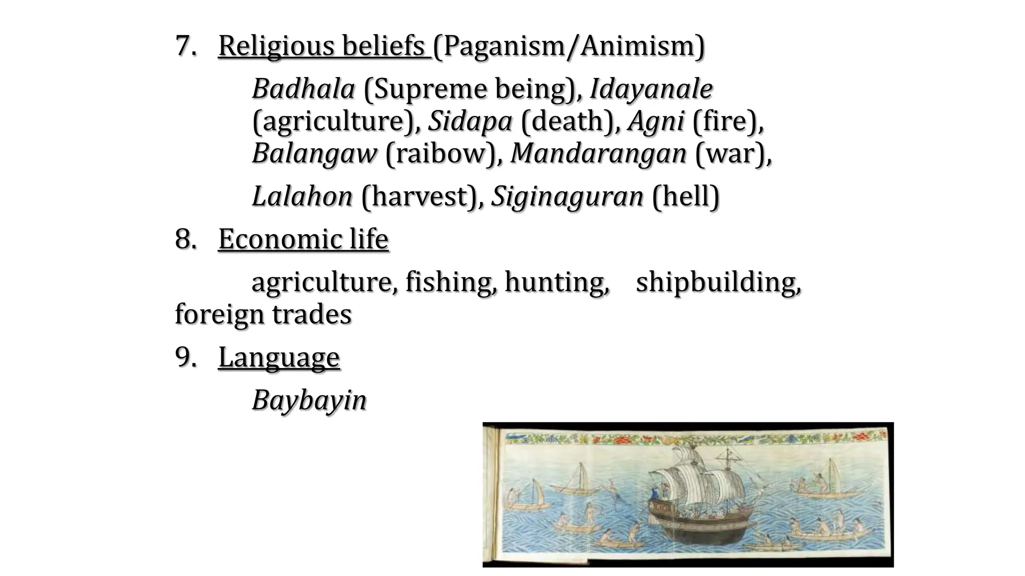 7. Religious beliefs (Paganism/Animism)
Badhala (Supreme being), Idayanale
(agriculture), Sidapa (death), Agni (fire),
Balangaw (raibow), Mandarangan (war),
Lalahon (harvest), Siginaguran (hell)
8. Economic life
agriculture, fishing, hunting, shipbuilding,
foreign trades
9. Language
Baybayin
 