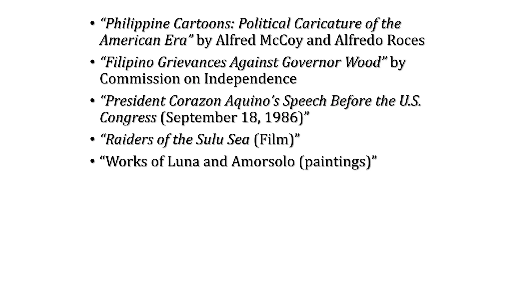 • “Philippine Cartoons: Political Caricature of the
American Era” by Alfred McCoy and Alfredo Roces
• “Filipino Grievances Against Governor Wood” by
Commission on Independence
• “President Corazon Aquino’s Speech Before the U.S.
Congress (September 18, 1986)”
• “Raiders of the Sulu Sea (Film)”
• “Works of Luna and Amorsolo (paintings)”
 