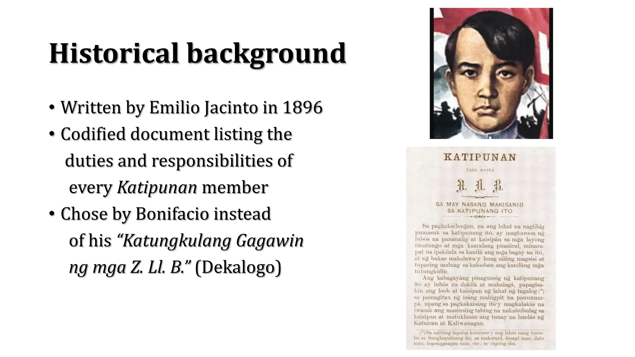 Historical background
• Written by Emilio Jacinto in 1896
• Codified document listing the
duties and responsibilities of
every Katipunan member
• Chose by Bonifacio instead
of his “Katungkulang Gagawin
ng mga Z. Ll. B.” (Dekalogo)
 