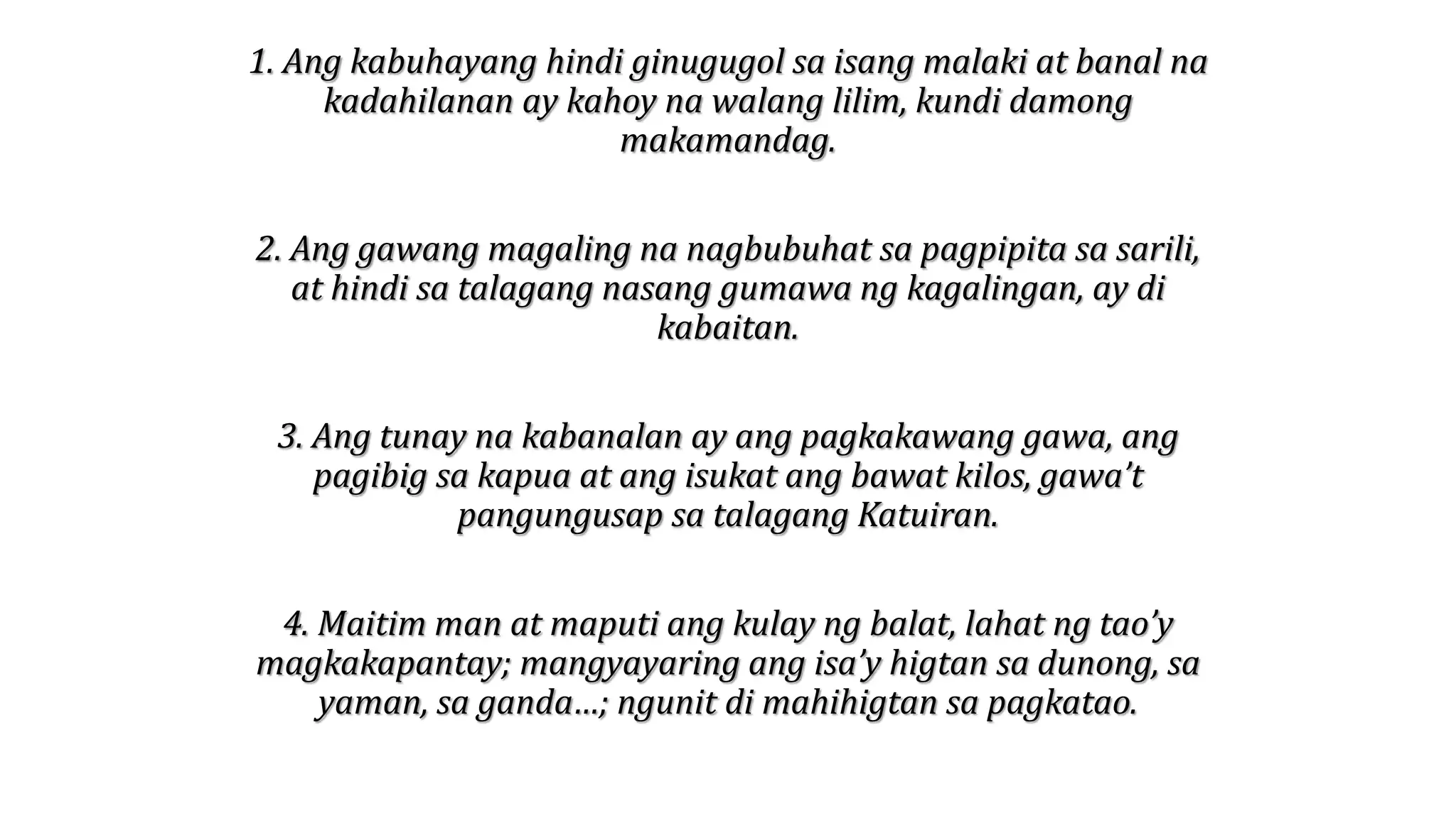 1. Ang kabuhayang hindi ginugugol sa isang malaki at banal na
kadahilanan ay kahoy na walang lilim, kundi damong
makamandag.
2. Ang gawang magaling na nagbubuhat sa pagpipita sa sarili,
at hindi sa talagang nasang gumawa ng kagalingan, ay di
kabaitan.
3. Ang tunay na kabanalan ay ang pagkakawang gawa, ang
pagibig sa kapua at ang isukat ang bawat kilos, gawa’t
pangungusap sa talagang Katuiran.
4. Maitim man at maputi ang kulay ng balat, lahat ng tao’y
magkakapantay; mangyayaring ang isa’y higtan sa dunong, sa
yaman, sa ganda…; ngunit di mahihigtan sa pagkatao.
 