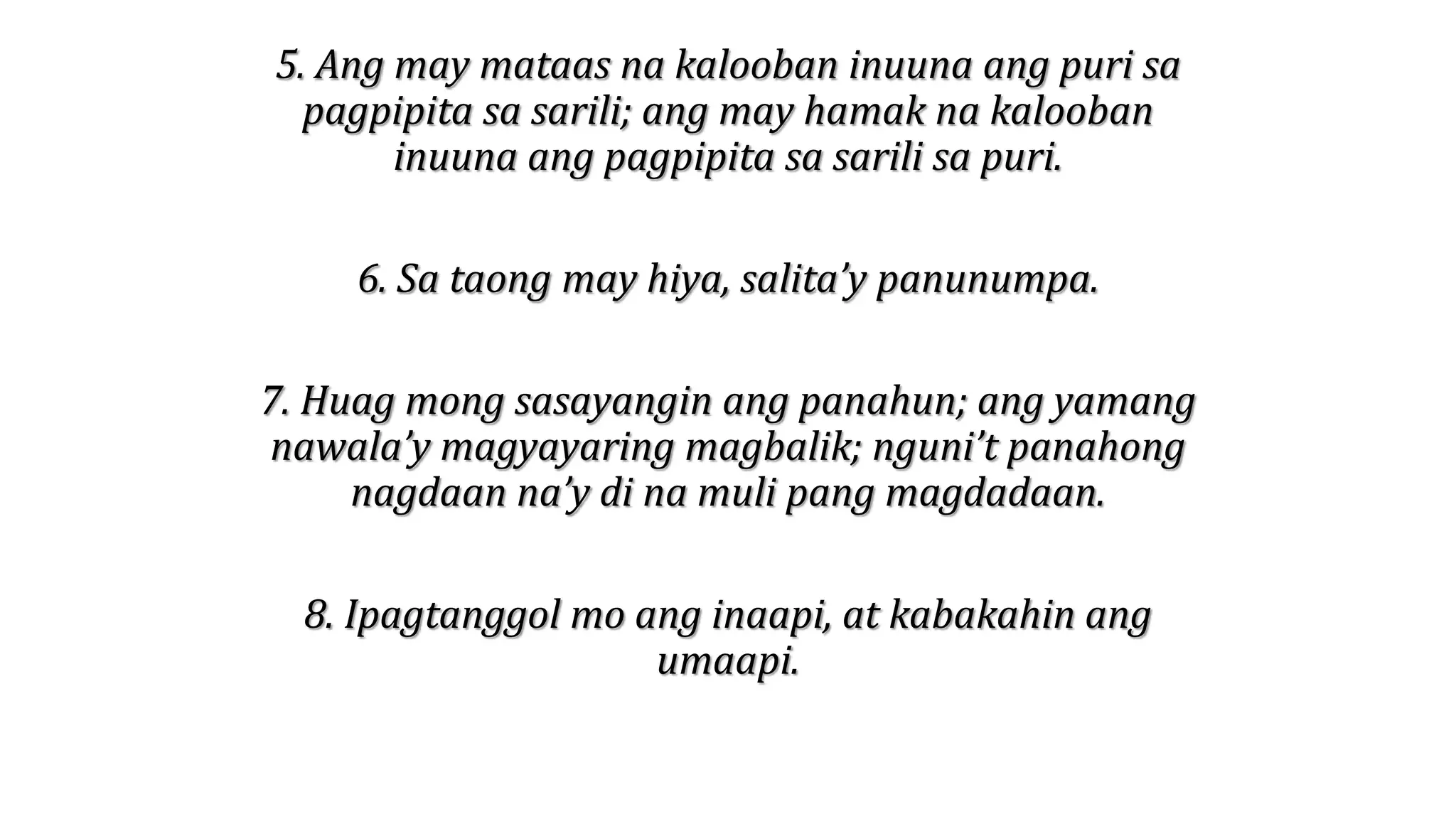 5. Ang may mataas na kalooban inuuna ang puri sa
pagpipita sa sarili; ang may hamak na kalooban
inuuna ang pagpipita sa sarili sa puri.
6. Sa taong may hiya, salita’y panunumpa.
7. Huag mong sasayangin ang panahun; ang yamang
nawala’y magyayaring magbalik; nguni’t panahong
nagdaan na’y di na muli pang magdadaan.
8. Ipagtanggol mo ang inaapi, at kabakahin ang
umaapi.
 