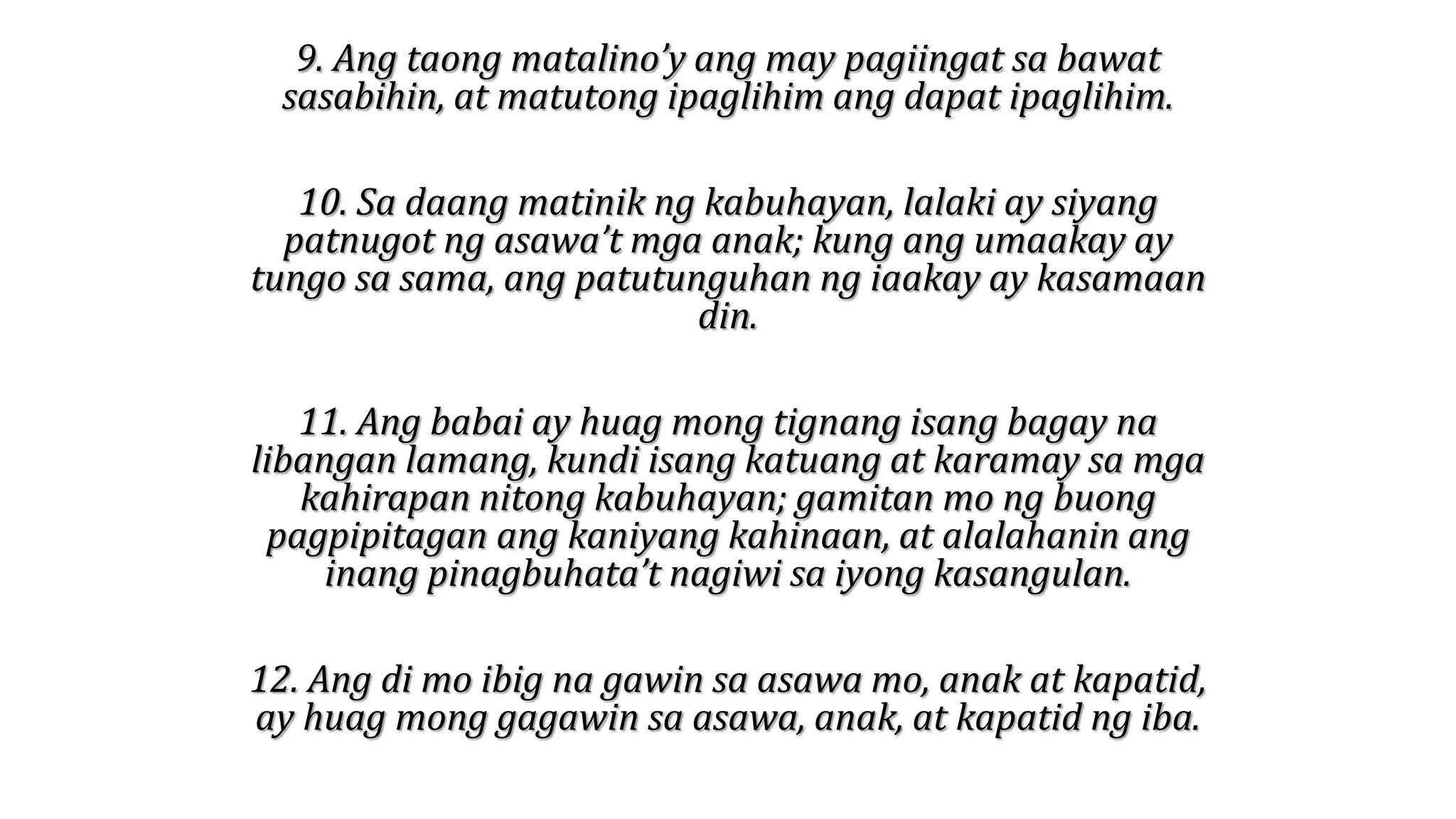 9. Ang taong matalino’y ang may pagiingat sa bawat
sasabihin, at matutong ipaglihim ang dapat ipaglihim.
10. Sa daang matinik ng kabuhayan, lalaki ay siyang
patnugot ng asawa’t mga anak; kung ang umaakay ay
tungo sa sama, ang patutunguhan ng iaakay ay kasamaan
din.
11. Ang babai ay huag mong tignang isang bagay na
libangan lamang, kundi isang katuang at karamay sa mga
kahirapan nitong kabuhayan; gamitan mo ng buong
pagpipitagan ang kaniyang kahinaan, at alalahanin ang
inang pinagbuhata’t nagiwi sa iyong kasangulan.
12. Ang di mo ibig na gawin sa asawa mo, anak at kapatid,
ay huag mong gagawin sa asawa, anak, at kapatid ng iba.
 