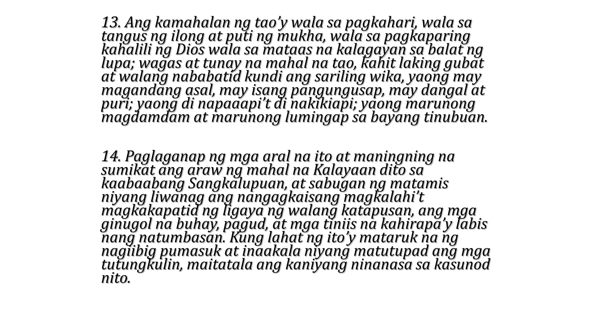 13. Ang kamahalan ng tao’y wala sa pagkahari, wala sa
tangus ng ilong at puti ng mukha, wala sa pagkaparing
kahalili ng Dios wala sa mataas na kalagayan sa balat ng
lupa; wagas at tunay na mahal na tao, kahit laking gubat
at walang nababatid kundi ang sariling wika, yaong may
magandang asal, may isang pangungusap, may dangal at
puri; yaong di napaaapi’t di nakikiapi; yaong marunong
magdamdam at marunong lumingap sa bayang tinubuan.
14. Paglaganap ng mga aral na ito at maningning na
sumikat ang araw ng mahal na Kalayaan dito sa
kaabaabang Sangkalupuan, at sabugan ng matamis
niyang liwanag ang nangagkaisang magkalahi’t
magkakapatid ng ligaya ng walang katapusan, ang mga
ginugol na buhay, pagud, at mga tiniis na kahirapa’y labis
nang natumbasan. Kung lahat ng ito’y mataruk na ng
nagiibig pumasuk at inaakala niyang matutupad ang mga
tutungkulin, maitatala ang kaniyang ninanasa sa kasunod
nito.
 