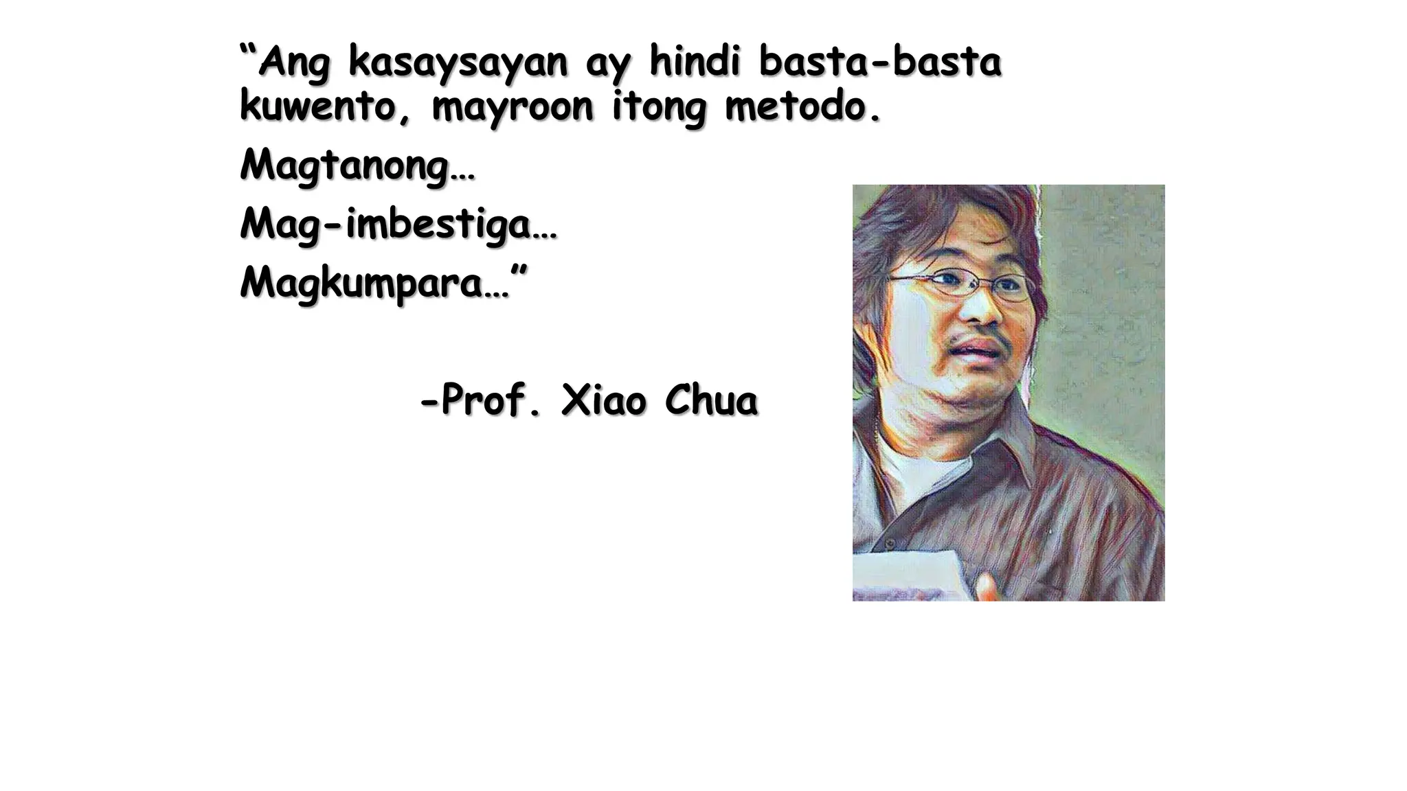 “Ang kasaysayan ay hindi basta-basta
kuwento, mayroon itong metodo.
Magtanong…
Mag-imbestiga…
Magkumpara…”
-Prof. Xiao Chua
 