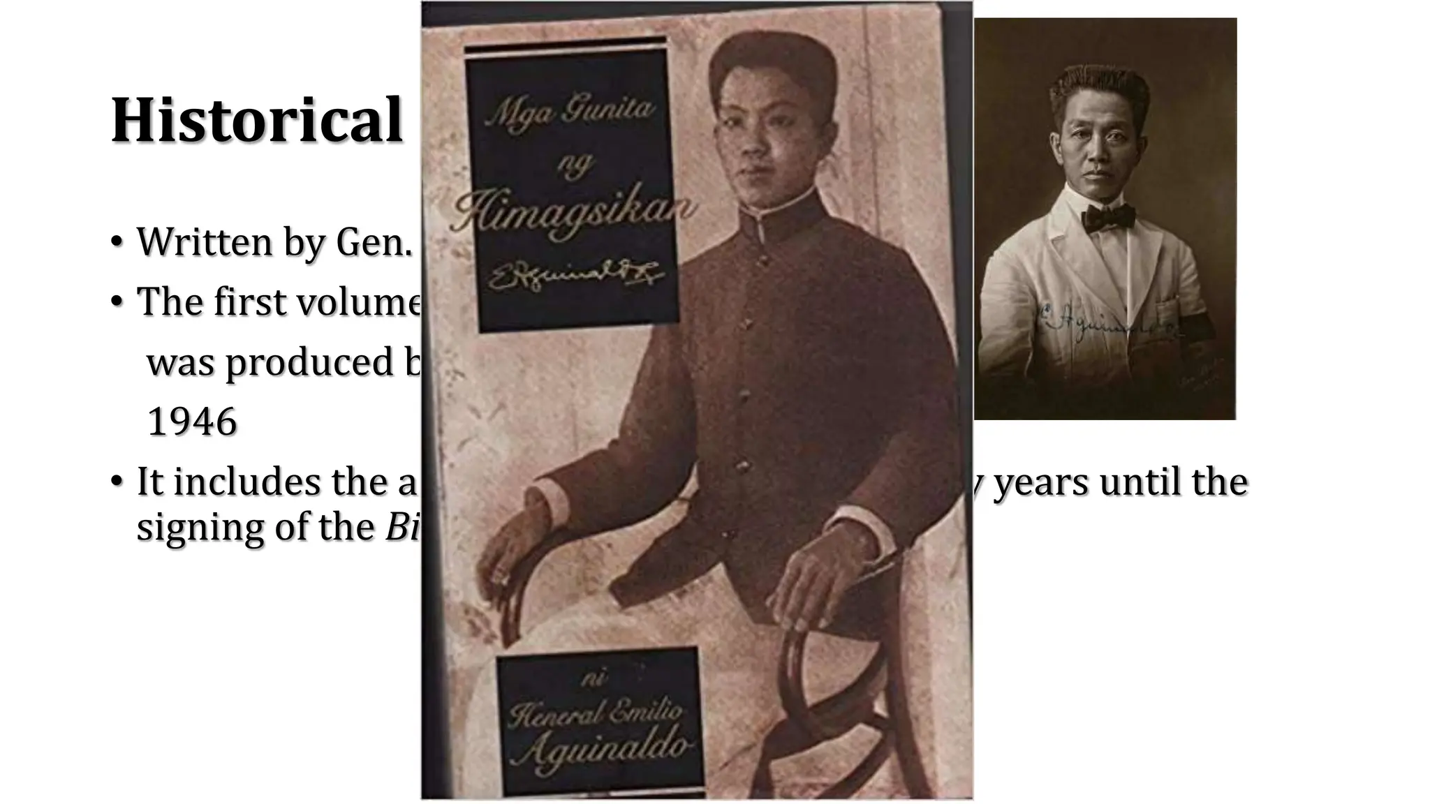 Historical background
• Written by Gen. Emilio Aguinaldo
• The first volume of this memoirs
was produced between 1928 and
1946
• It includes the accounts from his birth and early years until the
signing of the Biak-na-Bato Treaty in 1897.
 