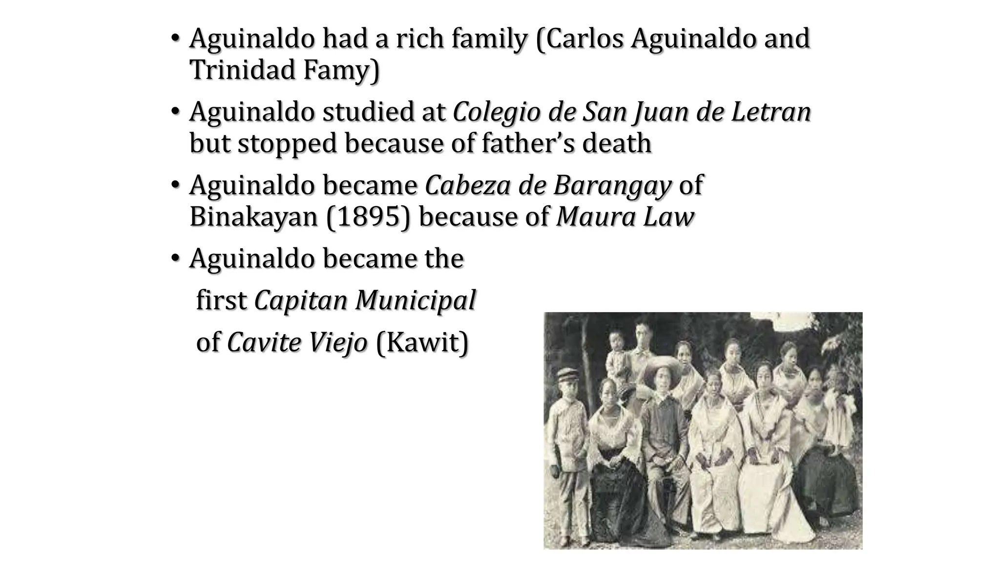 • Aguinaldo had a rich family (Carlos Aguinaldo and
Trinidad Famy)
• Aguinaldo studied at Colegio de San Juan de Letran
but stopped because of father’s death
• Aguinaldo became Cabeza de Barangay of
Binakayan (1895) because of Maura Law
• Aguinaldo became the
first Capitan Municipal
of Cavite Viejo (Kawit)
 