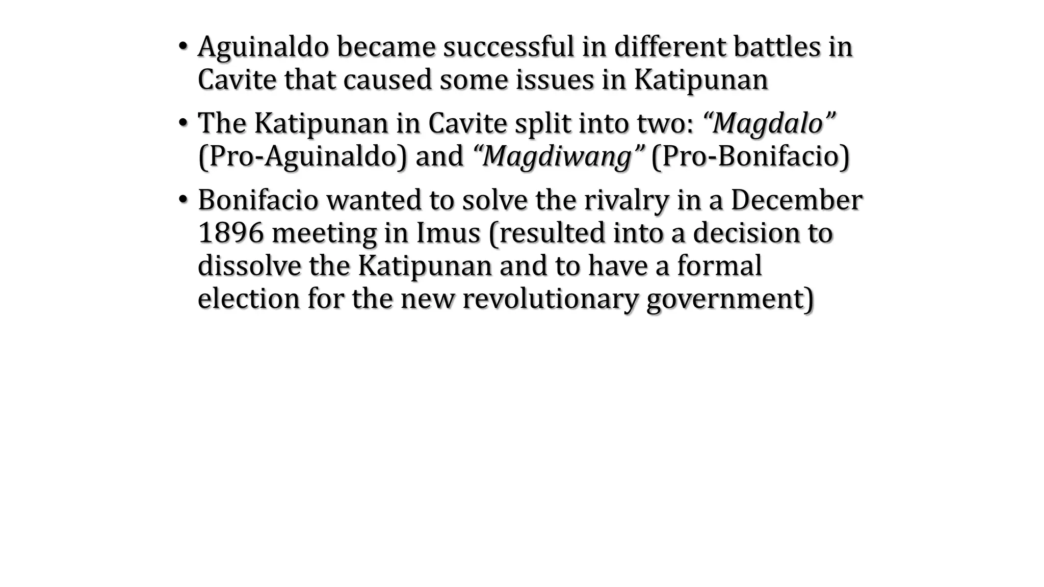 • Aguinaldo became successful in different battles in
Cavite that caused some issues in Katipunan
• The Katipunan in Cavite split into two: “Magdalo”
(Pro-Aguinaldo) and “Magdiwang” (Pro-Bonifacio)
• Bonifacio wanted to solve the rivalry in a December
1896 meeting in Imus (resulted into a decision to
dissolve the Katipunan and to have a formal
election for the new revolutionary government)
 