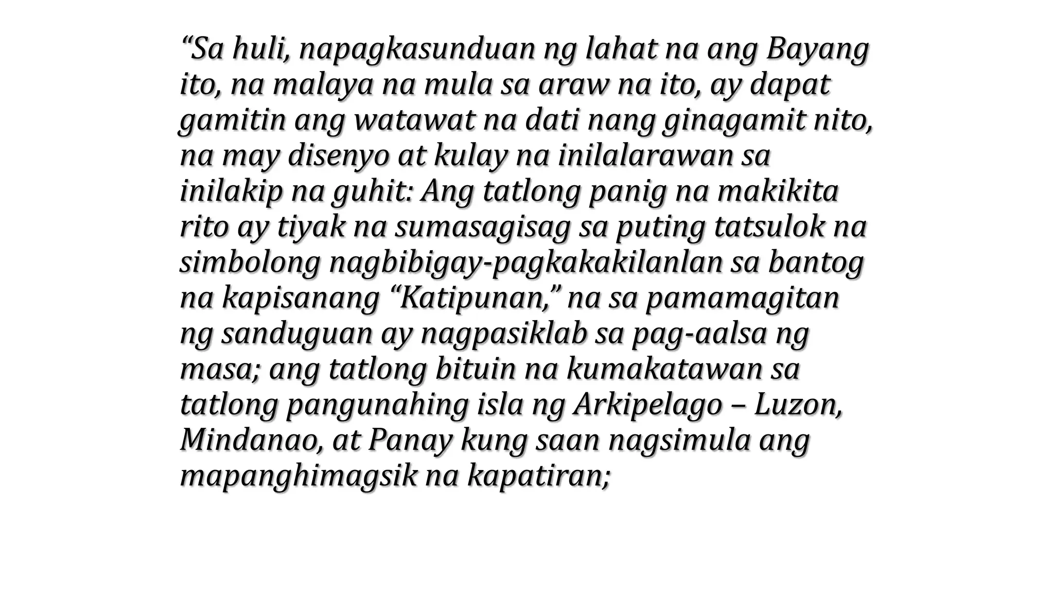 “Sa huli, napagkasunduan ng lahat na ang Bayang
ito, na malaya na mula sa araw na ito, ay dapat
gamitin ang watawat na dati nang ginagamit nito,
na may disenyo at kulay na inilalarawan sa
inilakip na guhit: Ang tatlong panig na makikita
rito ay tiyak na sumasagisag sa puting tatsulok na
simbolong nagbibigay-pagkakakilanlan sa bantog
na kapisanang “Katipunan,” na sa pamamagitan
ng sanduguan ay nagpasiklab sa pag-aalsa ng
masa; ang tatlong bituin na kumakatawan sa
tatlong pangunahing isla ng Arkipelago – Luzon,
Mindanao, at Panay kung saan nagsimula ang
mapanghimagsik na kapatiran;
 