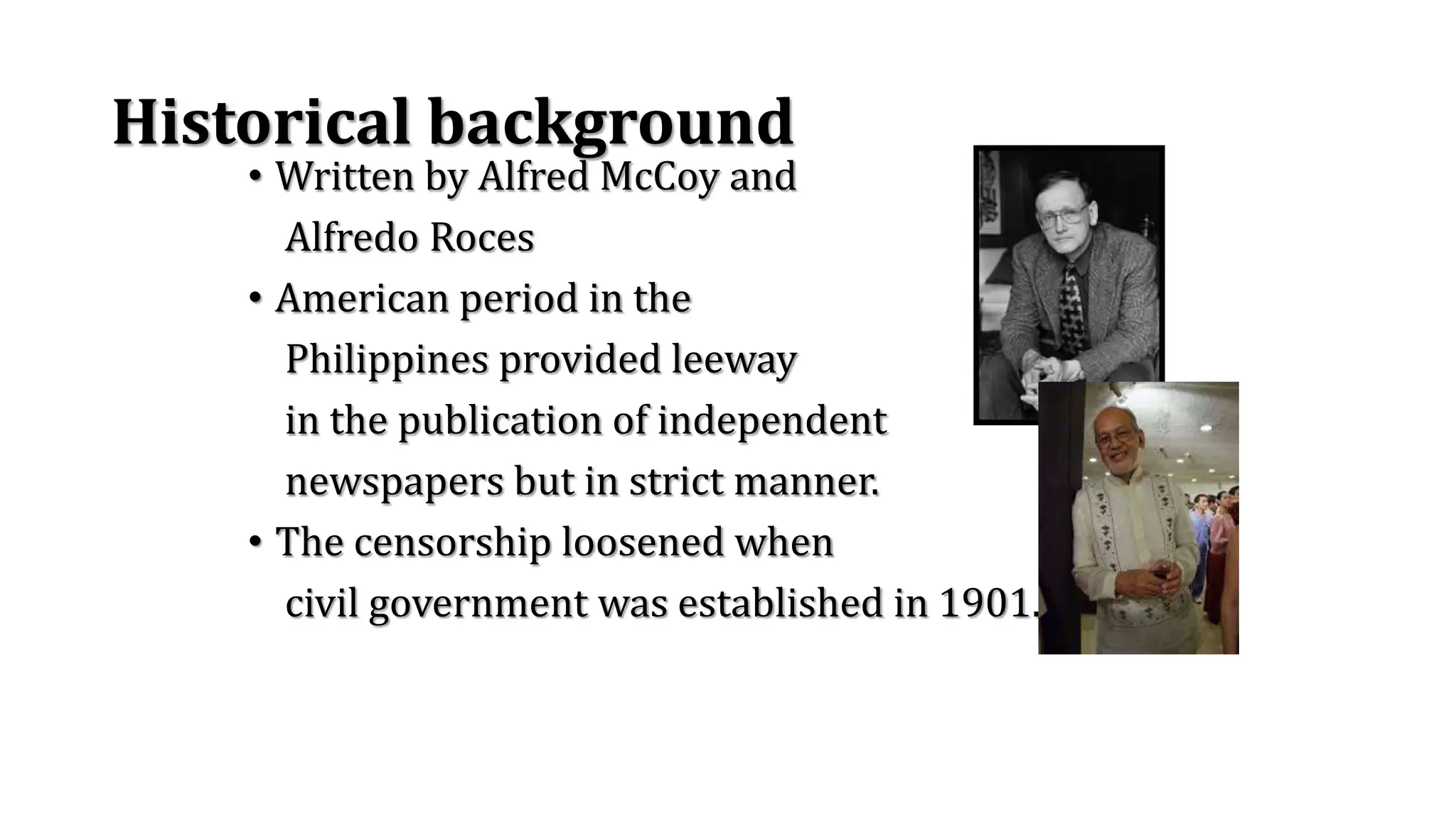 Historical background
• Written by Alfred McCoy and
Alfredo Roces
• American period in the
Philippines provided leeway
in the publication of independent
newspapers but in strict manner.
• The censorship loosened when
civil government was established in 1901.
 